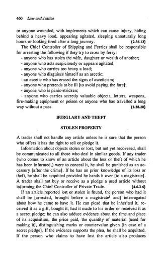 460 l.Aw andJustice
or anyone wounded, with implements which can. cause injury, hiding
behind a heavy load, appearing agitated, sleeping unnaturally long
hours or looking tired after a Jong journey. {2.36.13}
The Chief Controller of Shipping and Ferries shall be responsible
for arresting the following if they try to cross by ferry:
- anyane who has stolen the wife, daughter or wealth of another;
- anyone who acts suspiciously or appears agitated;
- anyone who carries too heavy a load;
- anyone who disguises himself as an ascetic;
- an ascetic who has erased the signs of asceticism;
- anyone who pretends to be ill [to avoid paying the fare];
- anyone who is panic-stricken;
... anyone who carries secretly valuable objects, letters, weapons,
fire-making equipment or poison or anyone who has travelled a long
way without a pass. {2.28.20}
BURGLARY AND THEFf
STOLEN PROPERTY
A trader shall not handle any article unless he is sure that the person
who offers it has the right to sell oryledge it.
Information about objects stolen or lost, but not yet recovered, shall
be communicated to all those who deal in similar goods. If any trader
(who comes to know of an article about the loss or theft of which he
has been informed,) were to conceal it, he shall be punished as an ac­
cessory [after the crime] . If he has no prior knowledge of its loss or
theft, he shall be acquitted provided he hands it over [to a magistrate].
A trader shall not buy or receive as a pledge a used article without
informing the Chief Controller of Private Trade. {4.6.3-6}
If an article reported lost or stolen is found, the person who had it
shall be [arrested, brought before a magistrate1 and] interrogated
about how he came to have it. He can plead that he inherited it, re­
ceived it as a gift, bought it, had it made to his order or received it as
a secret pledge; he can also adduce evidence about the time and place
of its acquisition, the price paid, the quantity of material [used for
making it], distinguishing marks or countervalue given [in case of a
secret pledge] . If the evidence supports the plea, he shall be acquitted.
If the person who claims to have lost the article also produces
 