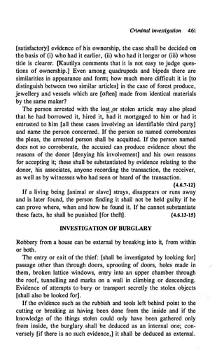 Criminal investigation 461
[satisfactory] evidence of his ownership, the case shall be decided on
the basis of (i) who had it earlier
'
(ii) who had it longer or (iii) whose
title is clearer. [Kautilya comments that it is not easy to judge ques­
tions of ownership.] Even among quadrupeds and bipeds there are
similarities in appearance and form; how much more difficult it is [to
distinguish between two similar articles] in the case of forest produce,
jewellery and vessels which are [often] made from identical materials
by the same maker?
The person arrested with the lo�or stolen article may also plead
that he had borrowed it, hired it, had it mortgaged to him or had it
entrusted to him [all these cases involving an identifiable third party]
and name the person concerned. If the person so named corroborates
the pleas, the arrested person shall be acquitted. If the person named
does not so corroborate, the accused can produce evidence about the
reasons of the donor [denying his invo�vement] and his own reasons
for accepting it; these shall be substantiated by evidence relating to the
donor, his associates, anyone recording the transaction, the receiver,
as well as by witnesses who had seen or heard of the transaction.
{4.6.7-12}
If a living being [animal or slave] strays, disappears or runs away
and is later found, the person finding it shall not be held guilty if he
can prove where, when and how he found it. If he cannot substantiate
these facts, he shall be punished [for theft] . {4.6.13-15}
INVESTIGATION OF BURGLARY
Robbery from a house can be external by breaking into it, from within
or both.
The entry or exit of the thief: [shall be investigated by looking for]
passage other than through doors, uprooting of doors, holes made in
them, broken lattice windows, entry into an upper chamber through
the roof, tunnelling and marks on a wall in climbing or descending.
Evidence of attempts to bury or transport secretly the stolen objects
[shall also be looked for].
If the evidence such as the rubbish and tools left behind point to the
cutting or breaking as having been done from the inside and if the
knowledge of the things stolen could only have been gathered only
from inside, the burglary shall be deduced as an internal one; con­
versely [if there is no such evidence,] it shall b!i! deduced as external.
 