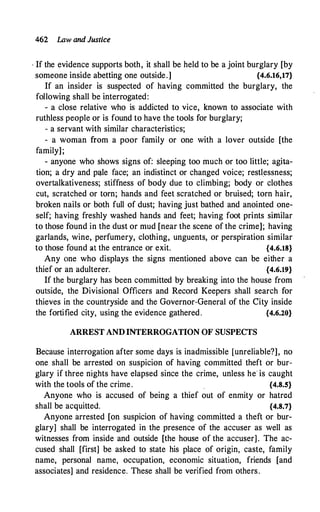462 Law and Justice
· If the evidence supports both, it shall be held to be a joint burglary [by
someone inside abetting one outside.] {4.6.16,17}
If an insider is suspected of having committed the burglary, the
following shall be interrogated:
- a close relative who is addicted to vice, known to associate with
ruthless people or is found to have the tools for burglary;
- a servant with similar characteristics;
- a woman from a poor family or one with a lover outside [the
family];
- anyone who shows signs of: sleeping too much or too little; agita­
tion; a dry and p�le face; an indistinct or changed voice; restl_essness;
overtalkativeness; stiffness of body due to climbing; body or clothes
cut, scratched or torn; hands and feet scratched or bruised; torn hair,
broken nails or both full of dust; having just bathed and anointed one­
self; having freshly washed hands and feet; having foot prints similar
to those found in the dust or mud [near the scene of the crime]; having
garlands, wine, perfumery, clothing, unguents, or perspiration similar
to those found at the entrance or exit. {4.6.18}
Any one who displays the signs mentioned above can be either a
thief or an adulterer. {4.6.19}
If the burglary has been committed by breaking into the house from
outside, the Divisional Officers and Record Keepers shall search for
thieves in the countryside and the Governor-General of the City inside
the fortified city, using the evidence gathered. {4.6.20}
ARREST AND INTERROGATION OF SUSPECTS
Because interrogation after some days is inadmissible [unreliable?], no
one shall be arrested on suspicion of having committed theft or bur­
glary if three nights have elapsed since the crime, unless he is caught
with the tools of the crime. {4.8.5}
Anyone who is accused of being a thief out of enmity or hatred
shall be acquitted. {4.8.7}
Anyone arrested [on suspicion of having committed a theft or bur­
glary] shall be interrogated in the presence of the accuser as well as
witnesses from inside and outside [the house of the accuser]. The ac­
cused shall [first] be asked to state his place of origin, caste, family
name, personal name, occupation, economic situation, friends [and
associates] and residence. These shall be verified from others.
 