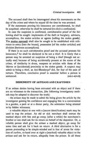 Criminal investigation 463
The accused shall then be interrogated about his movements on the
day of the crime and where he stayed till the time he was arrested.
If the statements proving his innocence are corroborated, he shall
be acquitted; otherwise he shall be tortured [to elicit a confession] .
In case the suspicion is confirmed, corroborative proof of the fol­
lowing shall be sought: implements of the theft or burglary, advisers,
accomplices, the stolen · articles or agents [selling the stolen goods] .
The modus operandi shall also be sought to be established with refe­
rence to entry [into the house], possession [of the stolen articles] and
division [between accomplices] .
If there is no such corroborative proof and the accused protests his
innocence,2 he shall be declared to be not a thief. It is likely that a
person may be arrested on suspicion of being a thief [though not ac­
tually one] because of being accidentally present at the scene of the
crime, of similarity in dress, weapons or articles with those of the
thieves or [accidental] proximity to the stolen goods. A suspect may
admit to being a thief, as Ani-Mandavya3 did, for fear of the pain of
torture. Therefore, conclusive proof is essential before a person is
sentenced. {4.8.1-4,9-13}
DISHONESTY OF ARTISANS AND CRAFfSMEN
If an artisan denies having been entrusted with an object and if there
are no witnesses to the transaction, [the following investigatory meth­
ods may be adopted to discover the truth] :
- the artisan may be made to admit his being given the article by the
investigator gaining his confidence and engaging him in a conversation
in a garden, a park or at a dinner party, the admission being attested
to by hidden witnesses;
- a valuable object or one with a [secret identification] mark may be
used to trap the artisan. An old or sick merchant shall entrust the
marked object with him and go away; [after a while] the merchants's
brother or son shall ask for its return on behalf of the depositor. Or, a
reliable person shall give the artisan a marked object, go away for
some time and ask for it back on return. A third alternative is for a
person pretending to be simple-minded and in fear of arrest for viola­
tion of curfew, to hand over at night a [marked] valuable object to the
artisan and ask for its return, allegedly from the prison. In all these
 