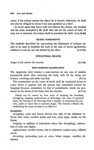 464 Law and Justice
cases, if the artisan returns the object he is honest; otherwise, he shall
not only be obliged to return it but also punished as a thief.
- [a secret agent may leave with two objects the artisan, one marked
and the other unmarked.] He shall then ask for the return of both. If
only one is returned, the artisan shall be punished for theft. {3.12.38-50}
SECRET AGREEMENTS
The methods described for uncovering the dishonesty of artisans are
also to be used to establish the truth in the case of secret agreements
claimed to exist by one but denied by the other. {3.12.52}_
UNNATURAL DEATH
Anger is the motive for murder. {4.7.18}
POST-MORTEM EXAMINATION
The magistrate shall conduct a post-mortem on any cas.e of sudden
[unnatural] death after smearing the body with oil [to bring out
bruises, swellings and other injuries] . {4.7.1}
The examination on the cause of death shall be conducted [even in
cases where it appears that the person had committed suicide by
hanging] because, sometimes for fear of punishment, marks are pro­
duced on the throat of the body after the murder. {4.7.11}
[Death can be caused by four ways of stopping the breathing
(strangling, hanging, asphyxiation or drowning); two ways of physical
injury (by beating or by throwing from a height); or poisoning (by poi­
sons, snake or insect bite or narcotic drugs). The forensic evidence for
establishing the cause of death is as follows.]
Symptoms:
strangling: urine and faeces thrown out, skin of the abdomen in­
flated with wind, swollen hands and feet, eyes open, marks on the
throat;
hanging: in addition to indications above [for strangling], contrac­
tion of arms and thighs;
asphyxiation: swollen hands, feet or abdomen, sunken eyes, inflated
navel;
drowning: protruding eyes or anus, bitten tongue, swollen ab­
domen;
 