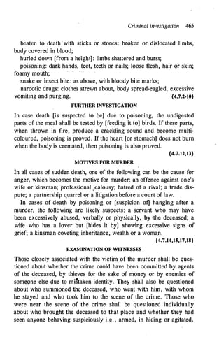 Criminal investigation 465
beaten to death ·with sticks or stones: broken or dislocated limbs,
body covered in blood;
hurled down [from a height]: limbs shattered and burst;
poisoning: dark hands, feet, teeth or nails; loose flesh, hair or skin;
foamy mouth;
snake or insect bite: as above, with bloody bite marks;
narcotic drugs: clothes strewn about, body spread-eagled, excessive
vomiting and purging. {4.7.2-10}
FURTHER INVESTIGATION
In case death [is suspected to be] due to poisoning, the undigested
parts of the meal shall be tested by [feeding it to] birds. If these parts,
when thrown in fire, produce a crackling sound and become multi­
coloured, poisoning is proved. If the heart [or stomach] does not bum
when the body is cremated, then poisoning is also proved.
{4.7.12,13}
MOTIVES FOR MURDER
In all cases of sudden death, one of the following can be the cause for
anger, which becomes the motive for murder: an offence against one's
wife or kinsman; professional jealousy; hatred of a rival; .a trade dis­
pute; a partnership quarrel or a litigation before a court of law.
In cases of death by poisoning or [suspicion of] hanging after a
murder, the following are likely suspects: a servant who may have
been excessively abused, verbally or physically, brthe deceased; a
wife who has a . lover but [hides it by] showing exce
.
ssive signs of
grief; a kinsman coveting inheritance, wealth or a woma.n.
{4.7.14,15,17,18}
EXAMINATION OF WITNFSSES
Those closely associated with the victim of the murder shall be ques­
tioned about whether the crime could have been committed by agents
of the deceased, by thieves for the sake of money or by enemies of
som�one else due to mi�taken identity. They shall also be questioned
about who summoned the deceased, who went with him, with whom
he stayed and who took him to the scene of the crime. Those who
were near the scene of the crime shall be questioned individually
about who brought the deceased to that place and whether they had
seen anyone behaving suspiciously i.e. , armed, in hiding or agitated.
 