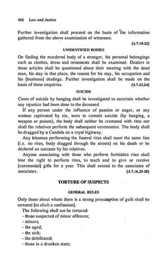 466 Law and Justice
Further investigation shall proceed on the basis of
•
the information
gathered from the above examination of witnesses.
{4.7.19-22}
UNIDENTIFIED BODIES
On finding the murdered body of a stranger, his personal belongings
such, as clothes, dress and ornaments shall be examined. Dealers in
these articles shall be. questioned about their meeting with the dead
man, his stay in that place, the reason for his stay, his occupation and
his [business] dealings. Further investigation shall be made on the
basis of these enquiries. {4.7.23,24}
SUICIDE
Cases of suicide by hanging shall be investigated to ascertain whether
any injustice had been done to the oeceased.
If any person under the influence of passion or anger, or any
woman captivated by sin, were to commit suicide (by hanging, a
weapon or poison), the body shall .neither be cremated with rites nor
shall the relatives perform the subsequent ceremonies. The body shall
be dragged by a Candala on a royal highway.
Any kinsman performing the funeral rites shall meet the same fate
[i.e. no rites, body dragged through the streets] on his death or be
declared an outcaste by his relatives.
Anyone associating with those who perform forbidden rites shall
lose· the right to perform rites, to teach and to give or receive
[ceremonial] gifts for a year. This shall extend to the associates of
associates; {4.7.16,25-28}
TORTURE OF SUSPECTS
GENERAL RULES
Only those about whom there is a strong presumption of guilt shall be
tortured [to elicit a confession].
The following shall not be tortured:
- those suspected of minor offences;
- minors;
- the aged;
- the sick;
- the debilitated;
- those in a drunken state;
 