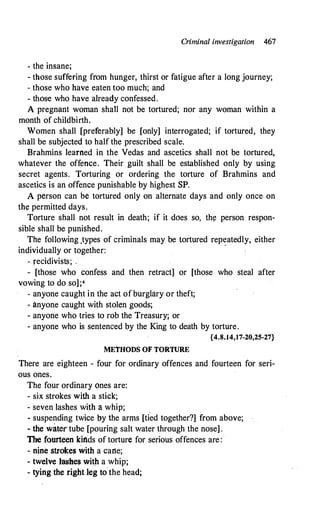 Criminal investigation 467
- the insane;
- those suffering from hunger, thirst or fatigue after a long journey;
- those who have eaten too much; and
- those who have already confessed.
A pregnant woman shall not be tortured; nor any woman within a
month of childbirth.
Women shall [preferably] be [only] interrogated; if tortured, they
shall be subjected to half the prescribed scale.
Brahmins ·learned in the Vedas and ascetics shall not be tortured,
whatever the offence. Their guilt shall be established only by using
secret agents. Torturing or ordering the torture of Brahmins and
ascetics is an offence punishable by highest SP.
A person can be tortured only on alternate days and only once on
the permitted days.
Torture shall not result in death; if it does so, th¢ person respon­
sible shall be punished.
The following ,types of criminals may be tortured rep�atedly, either
individually or together:
- recidivists; .
- [those who confess and then retract] or [those who steal after
vowing to do so];4
- anyone caught in the act ofburglary or theft;
- anyone caught with stolen goods;
- anyone who tries to rob the Treasuryj or
- anyone who is sentenced by the King to death by torture.
{4.8.14,17-20,25-27}
METHODS OF TORTURE
There are eighteen - four for ordinary offences and fourteen for seri­
ous ones.
The four ordinary ones are:
- six strokes with a stick;
- seven lashes with a whip; .
- suspending twice by the arms [tied together?] from above;
- the water tube [pouring salt water through the nose] .
The fourteen kinds of torture for serious offences are:·
- nine strokes with a cane;
- twelve lashes with a whip;
- tying the right leg to· the head;
 