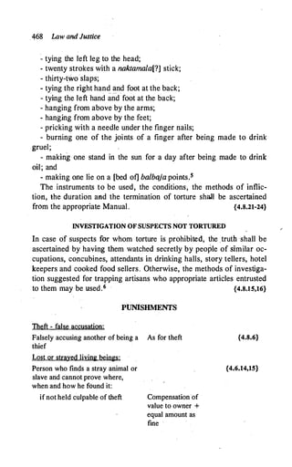 .468 Law and Justice
� tying the left leg to the head;
- twenty strokes with a naktamala[?] stick;
- thirty-two·slaps;
- tying the right hand �nd foot at the back;
- tying the left hand and foot at the back;
- hanging from above by the arms;
- hanging from above by the feet;
- pricking with a needle under the finger nails;
- burning one of the joints of a finger after being made to drink
gruel;
- making one stand in the sun for a day after being made to drink
oil; and
- making one lie on a [bed of] balbaja points.s
The instruments to be used, the conditions, the methods of inflic­
tion, the duration and the termination of torture shall be ascertained
from the appropriate Manual. {4.8.21-24}
INVESTIGATION OF SUSPECTS NOT TORTURED
In case of suspects for whom torture is prohibited, the truth shall be
ascertained by having them watched secretly by people of similar oc­
cupations, concubines, attendants in drinking halls, story tellers, hotel
keepers and cooked food sellers. Otherwise, the methods of investiga­
tion suggested for trapping artisans who appropriate articles entrusted
to them may be used.6 {4.8.15,16}
PUNISHMENTS
Theft - false accusation:
Falsely accusing another of being a As for theft
thief
Lost or strayed living beings:
Person who finds a stray animal or
slave and cannot prove where,
when and how he found it:
ifnot held culpable of theft Compensation·of
value to owner +
equal amount as
fine
{4.8.6}
{4.6.14,15}
 