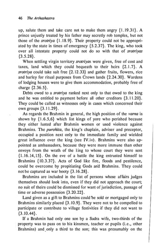 46 The Arthashastra
up, salute them and take care not to make them angry { 1 . 19.3 1 } . A
prince unjustly treated by his father may secretly rob temples, but not
those of the srotriya { 1 . 1 8.9} . Their property could not be appropri­
ated by the state in times of emergency {5.2.37}. The king, who took
over all intestate property could not do so with that of srotriyas
{3.5.28} .
When settling virgin territory srotriyas were given, free of cost and
taxes, land which they could bequeath to their heirs {2. 1 .7} . A
srotriya could take salt free {2. 12.33} and gather fruits, flowers, rice
and barley for ritual purposes from Crown lands {2.24.30} . Wardens
of lodging houses were to give them accommodation, probably free of
charge {2.36.5} .
Debts owed to a srotriya ranked next only to that owed to the king
and he was entitled to payment before all other creditors {3. 1 1 .20}.
They could be called as witnesses only in cases which concerned their
own groups {3. 1 1 .29} .
.
As regards the Brahmin in general, the high position of the varna is
shown by { l .6.5,6} which list kings of yore who perished because
they either lusted after Brahmin women or used violence against
Brahmins. The purohita, the king's chaplain, adviser and preceptor,
occupied a position next only to the immediate family and wielded
great influence over the king (see IV.iv). Brahmins were also ap­
pointed as ambassadors, because they were more immune than other
envoys from the wrath of the king to whose court they were sent
{ 1 . 16. 14, 15} . On the eve of a battle the king entrusted himself to
Brahmins { 10.3.37}. Acts of God like fire, floods and pestilence,
could be overcome by propitiating Gods an"d Brahmins. They could
not be captured as war booty {3. 16.28} .
Brahmins are included in the list of persons whose affairs judges
themselves should look into, even if they did not approach the court;
no suit of theirs could be dismissed for want of jurisdiction, passage of
time or adverse possession {3.20.22} .
Land given as a gift to Brahmins could be sold or mortgaged only to
Brahmins similarly placed {3 . 10.9} . They were not to be compelled to
participate or contribute to village festivities if they did not want to
{3. 10.44} .
If a Brahmin had only one son by a Sudra wife, two-thirds of the
property was to pass on to his kinsmen, teacher or pupils (i.e., other
Brahmins) and .only a third to the son; this was presumably on the
 