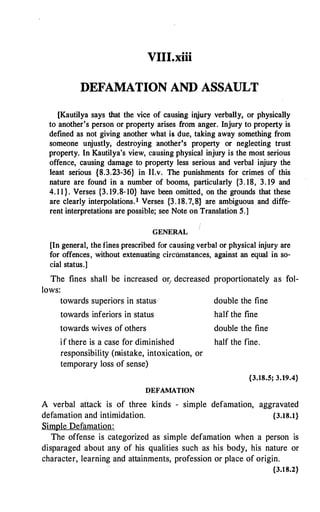 VIII.xiii
DEFAMATION AND ASSAULT
[Kautilya says that the vice of causing irtjury verbally, or physically
to another's person or property arises from anger. Injury to property is
defined as not giving another what is due, taking away something from
someone unjustly, destroying another's property or neglecting trust
property. In Kautilya's view, causing physical injury is the most serious
offence, causing damage to property less serious and verbal injury the
least serious {8.3.23-36} in 11.v. The punishments for crimes of this
nature are found in a number of booms, particularly {3. 18, 3. 19 and
4. 1 1 } . Verses {3. 19.8-10} have been omitted, on the grounds that these
are clearly interpolations. 1 Verses {3. 18.7,8} are ambiguous and diffe­
rent interpretations are possible; see Note on Translation 5.]
GENERAL
[In general, the fines prescribed for causing verbal or physical injury are
for offences, without extenuating circumstances, against an equal in so­
cial status.]
The fines shall be increased or1 decreased proportionately as fol­
lows:
towards superiors in status,
towards inferiors in status
towards wives of others
if there is a case for diminished
responsibility (mistake, intoxication, or
temporary loss of sense)
DEFAMATION
double the fine
half the fine
double the fine
half the fine.
{3.18.5; 3.19.4}
A verbal attack is of three kinds - simple defamation, aggravated
defamation and intimidation. {3.18.1}
Simple Defamation:
The offense is categorized as simple defamation when a person is
disparaged about any of his qualities such as his body, his nature or
character, learning and attainments, profession or place of origin.
{3.18.2}
 