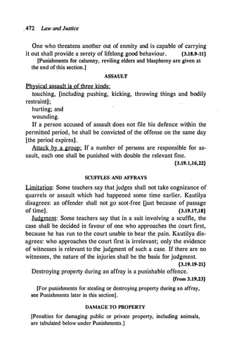 . 472 Law and Justice
One who threatens another out of enmity and is capable of carrying
it out shall provide a surety of lifelong good behaviour. {3.18.9-11}
[Punishments for calumny, reviling elders and blasphemy are given at
the end of this section.]
ASSAULT
Physical assault is of three kinds:
touching, [including pushing, kicking, throwing things and bodily
restraint];
hurting; and
wounding.
If a person accused of assault does not file his defence within the
permitted period, he shall be convicted of the offense on the same day
[the period expires] .
Attack by a group: If a number of persons are responsible for as­
sault, each one shall be punished with double the relevant fine.
{3;19.1,16,22}
SCUFFLES AND AFFRAYS
Limitation: Some teachers say that judges shall not take cognizance of
quarrels or assault which had happened some time earlier. Kautilya
disagrees: an offender shall not go scot..:free Oust because of passage
of time] . {3.19.17,18}
Judgment: Some teachers say that in a suit involving a scuffle, the
case shall be decided in favour of one who approaches the court first,
because he has run to the court unable to bear the pain. Kautilya dis­
agrees: who approaches the court first is irrelevant; only the evidence
of witnesses is relevant to the judgment of such a case. If there are no
witnesses, the nature of the injuries shall be the basis for judgment.
{3.19.19-21}
Destroying property during an affray is a punishable offence.
{from 3.19.23}
[For punishments for stealing or destroying property during an affray,
see Punishments later in this section].
DAMAGE TO PROPERTY
[Penalties for damaging public or private property, including animals,
are tabulated below under Punishments.]
 