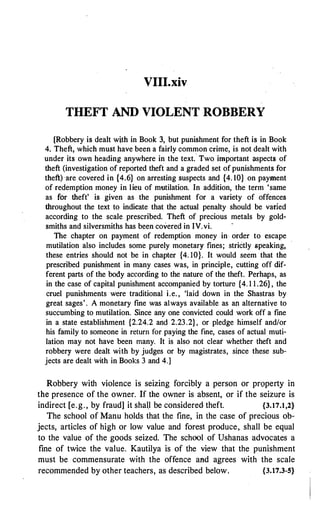 VIII.xiv
THEFT AND VIOLENT ROBBERY
[Robbery is dealt wjth in Book 3, but punishment for theft is in Book
4. Theft, which must have been a fairly common crime, is not dealt with
under its own heading anywhere in the text.· Two important aspects of
theft (investigation of reported theft and a graded set of punishments for
theft) are covered in {4.6} on arresting suspects and {4. 10} on payment
of redemption money in lieu of mutilation. In addition, the term 'same
as for theft' is given as the punishment for a variety of offences
throughout the text to indicate that the actual penalty should be varied
according to the scale prescribed. Theft of precious metals by gold­
smiths and silversmiths has been covered in IV.vi.
The chapter on payment of redemption money in order to escape
mutilation also includes some purely monetary fines; stri6tly speaking,
these entries should not be in chapter {4. 10}. It would seem that the
prescribed punishment in many cases was, in principle, cutting off dif­
ferent parts of the body according to the nature of the theft. Perhaps, as
in the case of capital punishment accompanied by torture {4. 1 1 .26} , the
cruel punishments were traditional i.e. , 'laid down in the Shastras by
great sages'. A monetary fine was always available as an alternative to
succumbing to mutilation. Since any one convicted could work off a fine
in a state establishment {2.24.2 and 2.23.2}, or pledge himself and/or
his family to someone in return for paying the fine, cases of actual muti­
lation may not have been many. It is also not clear whether theft and
robbery were dealt with by judges or by magistrates, since these sub­
jects are dealt with in Books 3 and 4.]
Robbery with violence is seizing forcibly a person or property in
the presence of the owner. If the owner is absent, or if the seizure is
indirect [e.g., by fraud] it shall be considered theft. {3.17.1,2}
The school of Manu holds that the fine, in the case of precious ob­
jects, articles of high or low value and forest produce, shall be equal
to the value of the goods seized. The school of Ushanas advocates a
fine of twice the value. Kautilya is of the view that the punishment
must be commensurate with the offence and agrees with the scale
recommended by other teachers, as described below. {3.17.3-5}
 