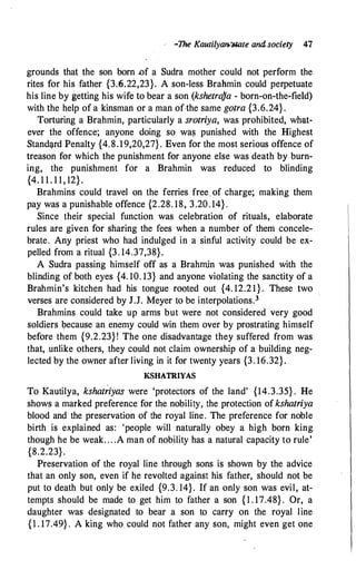 •The Kautilyan:'Mate and society 41
grounds that the son born .of a Sudra mother could not perform the
rites for his father {3.6.22,23}. A son-less Brahmin could perpetuate
his line by getting his wife to bear a son (kshetra)a - born-on-the-field)
with the help of a kinsman or a man ofthe same gotra {3.6.24} .
Torturing a Brahmin, particularly a srotriya, was prohibited, what­
ever the offence; anyone doing so wa� punished with the Highest
Stand�rd Penalty {4.8.19,20,27} . Even for the most serious offence of
treason for which the punishment for anyone else was death by burn­
ing, the punishment for a Brahmin was reduced to blinding
{4. 1 1 . 1 1 , 12} .
Brahmins could travel on the ferries free of charge; making them
pay was a punishable offence {2.28. 18, 3.20.14} .
Since their special function was celebration of rituals, elaborate
rules are given for sharing the fees when a number of them concele­
brate. Any priest who had indulged in a sinful activity could be ex­
pelled from a ritual {3. 14.37,38}.
A Sudra passing himself off as a Brahrnin was punished with the
blinding of both eyes {4. 10. 13} and anyone violating the sanctity of a
Brahmin's kitchen had his tongue rooted out {4. 12.21}. These two
verses are considered by J.J. Meyer to be interpolations.3
Brahmins could take up arms but were not considered very good
soldiers because an enemy could win them over by prostrating himself
before them {9.2.23} ! The one disadvantage they suffered from was
that, unlike others, they could not claim ownership of a building neg�
lected by the owner after living in it for twenty years {3. 16.32}.
KSHATRIYAS
To Kautilya, kshat�iyas were 'protectors of the land' {14.3.35} . He
shows a marked preference for the nobility, the protection of kshatriya
blood and the preservation of the royal line. The preference for noble
birth is explained as: 'people will naturally obey a high born king
though he be weak. . . .A man of nobility has a natural capacity to rule'
{8.2.23}.
Preservation of the royal line through sons is shown by the advice
that an only son, even if he revolted against his father, should not be
put to death but only be exiled {9.3. 14}. If an only son was evil, at­
tempts should be made to get him to father a son { 1 . 17.48} . Or, a
daughter was designated to bear a son to carry on the royal line
{1 . 17.49} . A king who could not father any son, might even get one
 