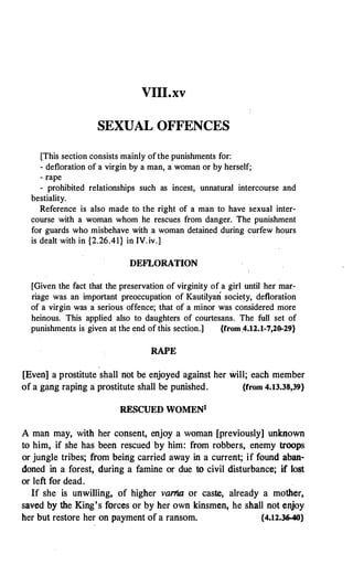 VIII.xv
SEXUAL OFFENCES
[This section consists mainly of the punishments for:
- defloration of a virgin by a man, a woman or by herself;
- rape
- prohibited relationships such as incest, unnatural intercourse and
bestiality.
Reference is also made to the right of a man to have sexual inter­
course with a woman whom he rescues from danger. The punishment
for guards who misbehave with a woman detained during curfew hours
is dealt with in {2.26.41} in IV. iv.]
·
DEFLORATION
[Given the fact that the preservation of virginity of a girl until her mar­
riage was an important preoccupation of Kautilyan society, defloration
of a virgin was a serious offence; that of a minor was considered more
heinous. This applied also to daughters of courtesans. The full set of
punishments is given at the end of this section.] {from.4.12.1-7,20-29}
RAPE
[Even] a prostitute shall not be enjoyed against her will; each member
of a gang raping a prostitute shall be punished. {from 4.13.38,39}
RESCUED WOMENl
A man may, with her consent, enjoy a woman [previously] unknown
to him, if she has been rescued by him: from robbers, enemy troops
or jungle tribes; from being carried away in a current; if found aban­
doned in a forest, during a famine or due to civil disturbance; if lost
or left for dead.
If she is unwilling, of higher vartia or caste, already a mother,
saved by the King's forces or by her own kinsmen, he shall not enjoy
her but restore her on payment of a ransom. {4.12.36-40}
 