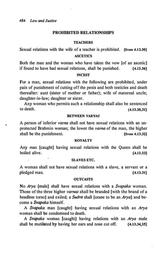 484 law and Justice
PROIIlBITED RELATIONSHIPS
TEACHERS
Sexual relations with the wife of a teacher is prohibited. {from 4.13.30}
ASCETICS
Both the man and the woman who have taken the vow [of an ascetic]
if found to have had sexual relations, shall be punished. {4.13.36}
INCEST
For a man, sexual relations with the following are prohibited, under
pain of punishment of cutting off the penis and both testicles and death
thereafter: aunt (sister of mother or father); wife of maternal uncle;
daughter-in-law; daughter or sister.
Any woman who permits such a relationship shall also be sentenced
to death. {4.13.30,31}
BETWEEN VARNAS
A person of inferior varna shall not have sexual relations with an un- ·
protected Brahmin woman; the lower the varna of the man, the higher
shall be the punishment. {from 4.13.32}
ROYALTY
Any man [caught] having sexual relations with the Queen shall be
boiled alive. {4.13.33}
SLAVES ETC.
A woman shall not have sexual relations with a slave, a servant or a
pledged man. {4.13.31}
OUTCASTS
No Arya [male] shal� have sexual relations with a Svapaka woman.
Those of the three higher varnas shall be branded [with the brand of a
headless torso] and exiled; a Sudra shall [cease to be an Arya] and be­
come a Svapaka himself.
A Svapaka man [caught] having sexual relations with an Arya
woman shall be condemned to death.
A Svapaka woman [caught] having relations with an Arya male
shall be mutilated by having her ears and nose cut off. {4.13.34,35}
 