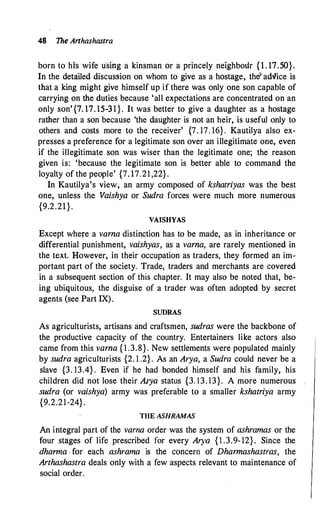 48 The Arthashastra
born to his wife u"sirig a kinsman or a princely neighbour { l . 17.50}.
In the detailed discussion on whom to give as a h6stage, the"adlice is
that a king might give himself up if there was only one son capable of
carrying on the duties because 'all expectations are concentrated on an
only son'{7. 17. 15-31}. It was better to give a daughter as a hostage
rather than a son because 'the daughter is not an heir, is useful only to
others and costs more to the receiver' {7. 17. 16} . Kautilya also ex­
presses a preference for a legitimate son over an illegitimate one, even
if the illegitimate son was wiser than the legitimate one; the reason
given is: 'because the legitimate son is better able to command the
loyalty of the people' {7. 17.21 ,22} .
In Kautilya's view, an army composed of kshatriyas was the best
one, unless the Vaishya or Sudra forces were much more numerous
{9.2.21}.
VAJSHYAS
Except where a varna distinction has to be made, as in inheritance or
differential punishment, vaishyas, as a varna, are rarely mentioned in
the text. However, in their occupation as traders, they formed an im­
portant part of the society. Trade, traders and merchants are covered
in a subsequent section of this chapter. It may also be noted that, be­
ing ubiquitous, the disguise of a trader was often adopted by secret
agents (see Part IX).
SUDRAS
As agriculturists, artisans and craftsmen, sudras were the backbone of
the productive capacity of the country. Entertainers like actors also
came from this varna { 1 .3.8}. New settlements were populated mainly
by sudra agriculturists {2. 1 .2} . As an Arya, a Sudra could never be a
slave {3. 13.4} . Even if he had bonded himself and his family, his
children did not lose their Arya status {3. 13. 13}. A more numerous
sudra (or vaishya) army was preferable to a smaller kshatriya army
{9.2.21-24} .
THE ASHRAMAS
An integral part of the varna order was the system of ashramas or the
four stages of life prescribed for every Al)'a { l .3.9- 12} . Since the
dhanna , for each ashrama is the concern of Dharmashastras, the
Arthashastra deals only with a few aspects relevant to maintenance of
social order. .
 