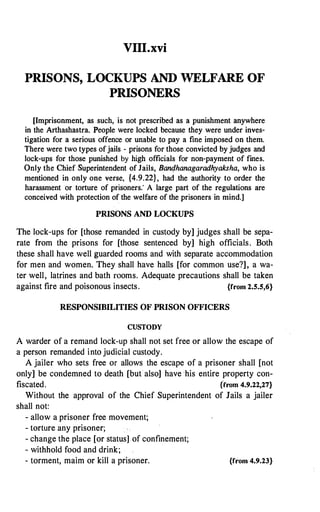 VIII.xvi
PRISONS, LOCKUPS AND WELFARE OF
PRISONERS
[Imprisonment, as such, is not prescribed as a punishment anywhere
in the Arthashastra. People were locked because they were under inves­
tigation for a serious offence or unable to pay a fine imposed on them.
There were two types of jails - prisons for those convicted by judges and
lock-ups for those punished by high officials for non-payment of fines.
Only the Chief Superintendent of Jails, Bandhanagaradhyaksha, who is
mentioned in only one verse, {4.9.22} , had the authority to order the
harassment or torture of prisoners." A large part of the regulations are
conceived with protection of the welfare of the prisoners in mind.]
PRISONS AND LOCKUPS
The lock-ups for [those remanded in custody by] judges shall be sepa­
rate from the prisons for [those sentenced by] high officials. Both
these shall have well guarded rooms and with separate accommodation
for men and women. They shall have halls [for common use?], a wa­
ter well, latrines and bath rooms. Adequate precautions shall be taken
against fire and poisonous insects. {from 2.5.S,6}
RESPONSIBILITIES OF PRISON OFFICERS
CUSTODY
A warder of a remand lock-up shall not set free or allow the escape of
a person remanded into judicial custody.
A jailer who sets free or allows the escape of a prisoner shall [not
only] be condemned to death [butalso] have his entire property con­
fiscated. {from 4.9.22,27}
Without the approval of the Chief Superintendent of Jails a jailer
shall not:
- allow a prisoner free movement;
- torture any prisoner;
- change the place [or status]of confinement;
- withhold food and drink;
- torment, maim or kill a prisoner. {from 4.9.23}
 