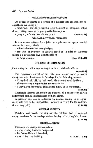 490 I.Aw and Justice
WELF�E OF THOSE IN CUSTODY
An officer in charge of a prison or a judicial lock-up shall not ha­
rass those in custody by:
- hindering [their daily essential activities such as] sleeping, sitting
down, eating, exercise or going to the lavatory; or
- tying any ofthem down in one place. {from 4.9.21}
WELFARE OF WOMEN PRISONERS
It is a serious offence for a jailer or a prisoner to, rape a married
woman in custody who is:
- either a slave or has been pledged;
- the wife of someone in custody [such as] a thief or someone
locked up for causing civil disturbance; or
- ah Arya woman. {from 4.9.24,25}
RELEASE OF PRISONERS
. Continuing to confine anyone acquitted is a punishable offence.
{from 4.8.8}
The Governor-General of the City may release some prisoners
every day or [at least] once in five days for the following reasons:
- if they had paid off, by their work, the amount owed by them ;
- after receiving a payment for redemption; or
- if they agree to corporal punishment in lieu of imprisonment.
{2.36.46}
Charitable persons can secure the freedom of a prisoner by paying
redemption money in accordance with the crime.
A prisoner can also be redeemed by anyone coming to an agree­
ment with him or her [undertaking to work in return for the redemp­
tion money paid] . {2.36.45}
GENERAL AMNESTY
Children, old people, the sick and the helpless shall be released
every month on full moon days and on the day of the King's birth star.
{2.36.44}
SPECIAL AMNESTY
Prisoners are usually set free when:
- a new country has been conquered;
- the Crown Prince is installed;
- a son is born to the King. {2.36.47; 13.5.11}
 