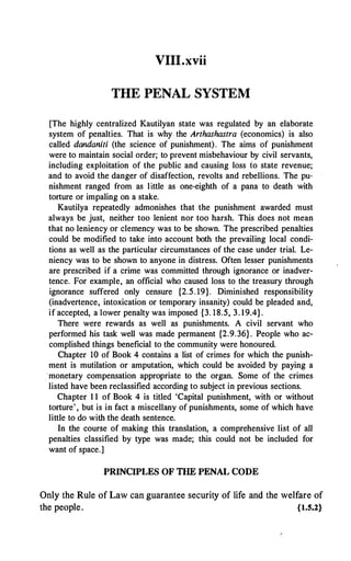 VIII.xvii
THE PENAL SYSTEM
[The highly centralized Kautilyan state was regulated by an elaborate
system of penalties. That is why the Arthashastra (economics) is also
called dandaniti (the science of punishment). The aims of punishment
were to maintain social order; to prevent misbehaviour by civil servants,
including exploitation of the public and causing loss fo state revenue;
and to avoid the danger of disaffection, revolts and rebellions. The pu­
nishment ranged from as little as one-eighth of a pana to death with
torture or impaling on a stake.
Kautilya repeatedly admonishes that the punishment awarded must
always be just, neither too lenient nor too harsh. This does not mean
that no leniency or clemency was to be shown. The prescribed penalties
could be modified to take into account both the prevailing local condi­
tions as well as the particular circumstances of the case under trial. Le­
niency was to be shown to anyone in distress. Often lesser punishments
are prescribed if a crime was committed through ignorance or inadver­
tence. For example, an official who caused loss to the· treasury through
ignorance suffered only censure {2.5. 19}. Diminished responsibility
(inadvertence, intoxication or temporary insanity) could be pleaded and,
if accepted, a lower penalty was imposed {3. 18.5, 3. 19.4}.
There were rewards as well as punishments. A civil servant who
performed his task well was made permanent {2.9.36}. People who ac­
complished things beneficial to the community were honoured.
Chapter 10 of Book 4 contains a list of crimes for which the punish­
ment is mutilation or amputation, which could be avoided by paying a
monetary compensation appropriate to the organ. Some of the crimes
listed have been reclassified according to subject in previous sections.
Chapter 1 1 of Book 4 is titled 'Capital punishment, with or without
torture' , but is in fact a miscellany of punishments, some of which have
little to do with the death sentence.
In the course of making this translation, a comprehensive list of all
penalties classified by type was made; this could not be included for
want of space.]
PRINCIPLES OF THE PENAL CODE
Only the Rule of Law can guarantee security of life and the welfare of
the people. {1.5.2}
 