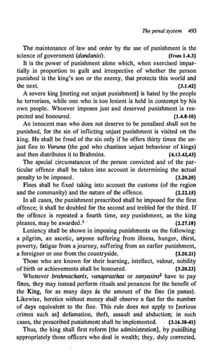 Thepenal system 493
The maintenance of law and order by the use of punishment is the
science of government (dandaniti). {from 1.4.3}
It is the power of punishment alone which, when exercised impar­
tially in proportion to guilt and irrespective of whether the person
punished is the king's son or the enemy, that protects this world and
the next. {3.1.42}
A severe king [meting out unjust punishment] is hated by the people
he terrorises, while one who is too lenient is held in contempt by his
own people. Whoever imposes just and deserved punishment is res­
pected and honoured. {1.4.8-10}
An innocent man who does not deserve to be penalised shall not be
punished, for the sin of inflicting unjust punishment is visited on the
king. He shall be freed of the sin only if he offers thirty times the un­
just fine to Varuna (the god who chastises unjust behaviour of kings)
and then distributes it to Brahmins. {4.13.42,43}
The special circumstances of the person convicted and of the par­
ticular offence shall be taken into account in determining the actual
penalty to be imposed. {3.20.20}
Fines shall be fixed taking into account the customs (of the region
and the community) and the n:ature of the offence. {2.22.15}
In all cases, the punishment prescribed shall be imposed for the first
offence; it shall be doubled for the second and trebled for the third. If
the offence is repeated a fourth time, any punishment, as the king
pleases, may be awarded.1 · {2.27.18}
Leniency shall be shown in imposing punishments on the following:
a pilgrim, an ascetic, anyone suffering from illness, hunger, thirst,
poverty, fatigue from a journey, suffering from an earlier punishment,
a foreigner or one from the countryside. {3.20.21}
Those who are known for their learning, intellect, valour, nobility
of birth or achievements shall be honoured. {3.20.23}
Whenever brahmacharls, vanaprasthas or sanyasins2 have to pay
fines, they may instead perform rituals and penances for the benefit of
the King, for as many days as the amount of the fine (in panas).
Likewise, heretics without money shall observe a fast for the number
of days equivalent to the fine. This rule does not apply to [serious
crimes such as] defamation, theft, assault and abduction; in such
cases, the prescribed punishment shall be implemented. . {3.16.38-41}
Thus, the king shall first reform [the administration], by punishing
appropriately those officers who deal in wealth; they, duly corrected,
 