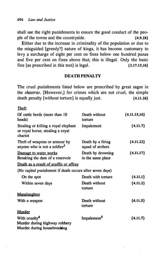 494 Law and Justice
shall use the right punishments to ensure the good conduct of the peo­
ple of the towns and the countryside. {4.9.28}
Either due to the increase in criminality of the population or due to
the misguided [greedy?] nature of kings, it has become customary to
levy a surcharge of eight per cent on fines below one hundred panas
and five per cent on fines above that; this is illegal. Only the basic
fine [as prescribed in this text] is legal. {3.17.15,16}
DEATH PENALTY
The cruel punishments listed below are prescribed by great sages in
the shastras. [However,] for crimes which are not cruel, the simple
death penalty [without torture] is equally just. {4.11.26}
Theft
Of cattle herds (more than 10
heads)
Stealing or killing a royal elephant
or royal horse; stealing a royal
chariot
Theft of weapons or armour by
anyone who is not a soldier3
Damage to water works
Breaking the dam of a reservoir
Death as a result ofscuffle or affray
Death without
torture
Impalement
Death by a firing
squad of archers
Death by drowning
in the same place
(No capital punishment if death occurs after seven days)
On the spot Death with torture
Within seven days Death without
torture
Manslaughter
With a weapon
�
With cruelty"
Murder during highway robbery
Murder during housebreaking
Death without
torture
Impalement5
{4.11.15,16}
{4.11.7}
{4.11.22}
{4.11.17}
{4.11.1}
{4.11.2}
{4.11.5}
{4.11.7}
 