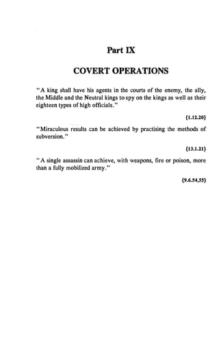 Part IX
COVERT OPERATIONS
" A king shall have his agents in the courts of the enemy, the ally,
theMiddle and the Neutral kings to spy on the kings as well as their
eighteen types of high officials."
{1.12.20}
"Miraculous results can be achieved by practising the methods of
subversion. "
{13.1.21}
" A single assassin can achieve, with weapons, fire or poison, more
than a fully mobilized army."
{9.6.54,55}
 