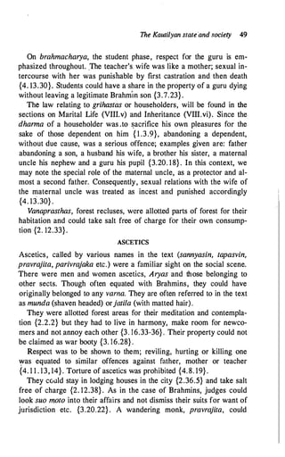 The Kautilyan state'and society 49
On brahmacharya, the student phase, respect for the guru is em­
phasized throughout. .The teacher's. wife was like a mother; sexual in­
tercourse with her was punishable by first castration and then death
{4. 13.30}. Students could have a share in the property of a guru dying
without leaving a legitimate Brahm
"
m son {3.7.23} .
The law relating to grihastas or householders, will be found in the
sections on Marital Life (VIII.v) and Inheritance (VIII.vi). Since the
dharma of a householder was .to �acrifice his own pleasures for the
sake of those dependent on him { 1 .3.9}, abandoning a dependent,
without due cause, was a serious offence; examples given are: father
abandoning a son, a husband his wife, a brother his sister, a maternal
uncle his nephew and a guru his pupil {3.20. 18} . In this context, we
may note the special role of the maternal uncle, as a protector and al­
most a second father. Consequently, sexual relations with the wife of
the maternal uncle was treated as incest and punished accordingly
{4. 13
.
.30} .
Vanaprasthas, forest recluses, were allotted parts of forest for their
habitation and could take salt free of charge for their own consump­
tion {2. 12.33}.
ASCETICS
Ascetics, called by various names in the text (sannyasin, tapasvin,
pravrajita, parivrajaka etc.) were a familiar sight on the social scene.
There were men and women ascetics, Aryas and those belonging to
other sects. Though often equated with Brahmins, they could have
originally belonged to any varna. They are often referred to in the text
as munda (shaven headed) orjatila (with matted hair).
They were allotted forest areas for their meditation and contempla­
tion {2.2.2} but they had to live in harmony, make room for newco­
mers and not .annoy each other {3. 16.33-36} . Their property could not
be claimed as war booty {3. 16.28} .
Respect was to be shown to them; reviling, hurting or killing one
�as equated to similar offences against father, mother or teacher
{4. 1 1 . 13, 14}. Torture of ascetics was prohibited {4. 8. 19} .
They cc,uld stay in lodging houses in the city {2.36.5} and take salt
free of charge {2. 12.38} . As in the case of Brahmins, judges could
look suo moto into their affairs and not dismiss their suits for want of
jurisdiction etc. {3.20.22} . A wandering monk, pravrajita, could
 