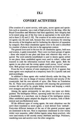 IX.i
COVERT ACTIVITIES
[The creation of a secret service, with spies, secret agents and specia­
lists such as assassins, was a task of high priority for the king. After the
Royal Councillors and Ministers had been appointed, their integrity had
to be tested using one of the four tests as appropriate to the work allot­
ted to them { 1 .9} and { l . 10}. The creation of an entire network of sec­
ret agents was the next task, because they were necessary for ensuring
the security of the kingdom and for furthering the objective of expansion
by conquest. How these clandestine agents were to be used is described
in a number ofplaces in the text in the appropriate context.
The general term used in the text for all clandestine agents, both men
and women, is guda (concealed). There were two basic groups of agents
- those who stayed in one place and those sent wherever they were re­
quired. The word samstha (established) is used to denote agents settled
in one place; these established agents were used to collect, collate and
transmit in code the information received from other agents. Both the
agents in one place and the roving agents could pursue 'cover' occupa­
tions. Both groups were permanent state employees on fixed salaries.
From the list of salaries of state employees in {5.3}, it appears that
some agents were employed on a temporary basis for a specific task and
paid accordingly.
In addition to these agents who worked directly under the king, the
Chancellor, who was in charge of revenue collection and security of the
countryside, had his own network of spies. (See Notes on Translation
No. 6). These were primarily concerned with ensuring that government
revenue did not suffer by people hiding income and keeping a watch
over strangers and anti-social elements.
Among the agents permanently in one place, two types are distin­
guished. The Intelligence Officer, operating under the cover of a monk,
a householder or a merchant, was in charge of the intelligence station.
Other established agents adopted the disguise of ascetics, both of Brah­
minical and non-Brahminical sects.
Of the different types of roving agents,' the most ubiquitous was the
sattri (here translated as secret agent), a word derived from 'ambush'.
Forty-nine different instances of the use of this general purpose agent
are mentioned in the text. Next in importance (mentioned in over twenty
tricks) were assassins, called tikshna (agents using sharp practice), who
were used mainly to kill secretly enemy chieftains and kings. Poisoners,
wandering nuns and ascetics were the other categories.
 