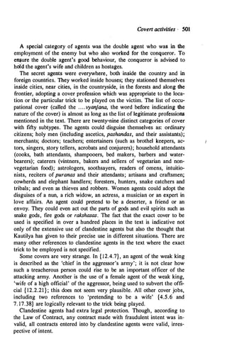Coven activities · 501
A special category of agents was the double agent who was in the
employment of the enemy but who also worked for the conqueror. To
e�ure the double agent's good behaviour, the conqueror is advised to
hold the agent's wife and children as hostages.
The secret agents were everywhere, both· inside the country and in
foreign countries. They worked inside houses; they stationed themselves
inside cities, near cities, in the countryside, in the forests and along the
frontier, adopting a cover profession which was appropriate to the loca­
tion or the particular trick to be played on the victim. The list of occu­
pational cover (called the . . . .vyanjana, the word before indicating the
nature of the cover) is almost as long as the list of legitimate professions
mentioned in the text. There are twenty�nine distinct categories of cover
with fifty subtypes. The agents could disguise themselves as: ordinary
citizens; holy men (including ascetics, pashandas, and their assistants);
merchants; doctors; teachers; entertainers (such as brothel keepers, ac­
tors, singers, story tellers, acrobats and conjurers); household attendants
(cooks, bath attendants, shampooers, bed makers, barbers and water­
bearers); caterers (vintners, bakers and sellers of vegetarian and non­
vegetarian food); astrologers, soothsayers, readers of omens, intuitio­
nists, reciters of puranas and their attendants; artisans and craftsmen;
cowherds and elephant handlers; foresters, hunters, snake catchers and
tribals; and even as thieves and robbers. Women agents could adopt the
disguises of a nun, a rich widow, an actress, a musician or an expert in
love affairs. An agent could pretend to be a deserter, a friend or an
envoy. They could even act out the parts of gods and evil spirits such as
snake gods, fire gods or rakshasas. The fact that the exact cover to be
used is specified in over a hundred places in the text is indicative not
only of the extensive use of clandestine agents but also the thought that
Kautilya has given to their precise use in different situations. There are
many other references to clandestine agents in the text where the exact
trick to be employed is not specified.
Some covers are very strange. In { 12.4.7}, an agent of the weak king
is described as the 'chief in the aggressor's army'; it is not clear how
such a treacherous person could rise to be an important officer of the
attacking army. Another is the use of a female agent of the weak king,
'wife of a high official' of the aggressor, being used to subvert the offi­
cial { 12.2.21} ; this does not seem very plausible. All other cover jobs,
including two references to 'pretending to be a wife' {4.5.6 and
7. 17.38} are logically relevant to the trick being played.
Clandestine agents had extra legal protection. Though, according to
the Law of Contract, any contract made with fraudulent intent was in­
valid, all contracts entered into by clandestine agents were valid, irres­
pective of intent.
 