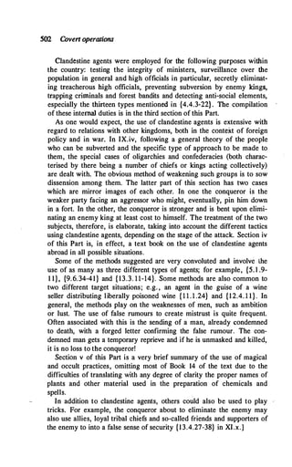 502 Covert operations
Clandestine agents were employed for the following purposes within
the country: testing the integrity of ministers, surveillance over the
population in general and high officials in particular, secretly eliminat­
ing treacherous high officials, preventing subversion by enemy kings,
trapping criminals and forest bandits and detecting anti-social elements,
especially the thirteen types mentioned in {4.4.3-22}. The compilation
of these internal duties is in the third section of this Part.
As one would expect, the use of clandestine agents is extensive with
regard to relations with other kingdoms, both in the context of foreign
policy and in war. In IX.iv, following a general theory of the people
who can be subverted and the specific type of approach to be made to
them, the special cases of oligarchies and confederacies (both charac­
terised by there being a number of chiefs or kings acting collectively)
are dealt with. The obvious method of weakening such groups is to sow
dissension among them. The latter part of this section has two cases
which are mirror images of each other. In one the conqueror is the
weaker party facing an aggressor who might, eventually, pin him down
in a fort. In the other, the conqueror is stronger and is bent upon elimi­
nating an enemy king at least cost to himself. The treatment of the two
subjects, therefore, is elaborate, taking into account the different tactics
using clandestine agents, depending on the stage of the attack. Section iv
of this Part is, in effect, a text book on the use of clandestine agents
abroad in all possible situations.
Some of the methods suggested are very convoluted and involve the
use of as many as three different types of agents; for example, {5. l .9-
1 1}, {9.6.34-41} and { 13.3. 11-14}. Some methods are also common to
two different target situations; e.g. , an agent in the guise of a wine
seller distributing liberally poisoned wine { 1 1 . 1 .24} and {12.4. 1 1}. In
general, the methods play on the weaknesses of men, such as ambition
or lust. The use of false rumours to create mistrust is quite frequent.
Often associated with this is the sending of a man, already condemned
to death, with a forged letter confirming the false rumour. The con­
demned man gets a temporary reprieve and if he is unmasked and killed,
it is no loss to the conqueror!
Section v of this Part is a very brief summary of the use of magical
and occult practices, omitting most of Book 14 of the text due to the
difficulties of translating with any degree of clarity the proper names of
plants and other material used in the preparation of chemicals and
spells.
In addition to clandestine agents, others could also be used to play
tricks. For example, the conqueror about to eliminate the enemy may
also use allies, loyal tribal chiefs and so-called friends and supporters of
the enemy to into a false sense of security {13.4.27-38} in XI.x.]
 