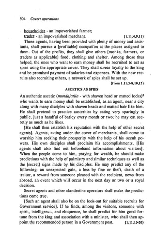 504 Covert operations
householder - an impoverished farmer;
1U!filrr - an impoverished merchant. {1.1�.4,9,11}
These agents, having been provided with plenty of money and assis-
tants, shall pursue a [profitable] occupati'on at the places assigned to
them. Out of the profits, they shall give others [monks, farmers, or
traders as applicable] food, clothing and shelter. Among those thus
helped, the ones who want to earn money shall be recruited to act as
spies using the appropriate cover. They shall s.vear loyalty to the king
and be promised payment of salaries and expenses. With the new rec­
ruits also recruiting others, a network of spies shall be set up.
{from 1.11.5-8,10,12}
ASCETICS AS SPIES
An authentic ascetic (mundajatila - with shaven head or matted locks)2
who wants to earn money shall be established, as an agent, near a city
along with many disciples with shaven heads and matted hair like him.
He shall pretend to practice austerities by eating very sparingly in
public, just a handful of barley every month or two; he may eat sec­
retly as much as he likes.
[He shall then establish his reputation with the help of other secret
agents] . Agents, acting under the cover of merchants, shall come to
worship him seeking their prosperity with the help of his occult po­
wers. His own disciples shall proclaim his accomplishments. [His
agents shall also find out beforehand information about visitors] .
When the people come to him, praying for wealth, he should make
predictions with the help of palmistry and similar techniques as well as
the [secret] signs made by his disciples. He may predict any of the
following: an unexpected gain, a loss by fine or theft, death of a
traitor, a reward from someone pleased with the recipient, news from
abroad, an event which will occur in the next day or two or a royal
decision.
Secret agents and other clandestine operators shall make the predic­
tions come true.
[Such an agent shall also be on the look-out for suitable recruits for
Government service]. If he finds, among the visitors, someone with
spirit, intelligenv:,, and eloquence, he shall predict for him good for­
tune from the king and association with a minister, who shall then ap­
point the recommended person in a Government post. {1.11.13-20}
 