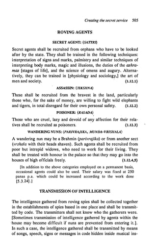Creating the secret service 505
ROVING AGENTS
SECRET AGENT: (SA1TR1)
Secret agents shall be recruited from orphans who have to be looked
after by the state. They shall be trained in the following techniques:
interpretation of signs and marks, palmistry and similar techniques of
interpreting body marks, magic and illusions, the duties of the ashra­
mas [stages of life], and the science of omens and augury. Alterna­
tively, they can be trained in [physiology and sociology,] the art of
men and society. {1.12.l}
ASSASSIN: (TIKSHNA)
These shall be recruited from the bravest in the land, particularly
those who, for the sake of money, are willing to fight wild elephants
and tigers, in total disregard for their own personal safety. {1.12.2}
POISONER: (RASADA)
I
Those who are cruel, lazy and devoid of any affection for their rela­
tives shall be recruited as poisoners. {1.12.3}
WANDERING NUNS: (PARIVRAJIKA, MUNDA-YR/SHALA)
A wandering nun may be a Brahmin (parivrajika) or from another sect
(vrshala with their heads shaven). Such agents shall be recruited from
poor but intrepid widows, who need to work for their living. They
shall be treated with honour in the palace so that they may go into the
houses of high officials freely. {1.12.4,5}
[In addition to the above categories employed on a permanent basis,
occasional agents could also be used. Their salary was fixed at 250
panas p.a. which could be increased according to the work done
{5.3.24} .]
TRANSMISSION OF INTELLIGENCE
The intelligence gathered from roving spies shall be collected together
in the establishments of spies based in one place'and shall be transmit­
ted by code. The transmitters shall not know who the gatherers were.
[Sometimes transmission of intelligence gathered by agents within the
'house may become difficult if nuns are prevented from entering it.].
In such a case, the intelligence gathered shall be transmitted by means
of songs, speech, signs or messages in code hidden inside musical ins-
 