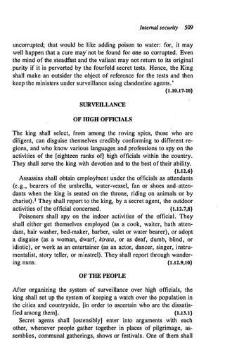 Internal security 509
uncorrupted; that would be like adding poison to water: for, it may
well happen that a cure may' not be found for one so corrupted. Even
the mind of the. steadfast and the valiant may not return to its original
purity if it is perverted by the fourfold secret tests. Hence, the King
shall make an outsider the object of reference for the tests and then
keep the ministers under surveillance using clandestine agents. '
{1.10.17-20}
SURVEILLANCE
OF IIlGHOFFICIALS
The king shall select, from among the roving spies, those who are
diligent, can disguise themselves credibly conforming to different re­
gions, and who know various languages and professions to spy on the
activities of the [eighteen ranks ofj high officials within the country.
They shall serve the king with devotion and to the best of their ability.
/ {1.12.6}
Assassins shall obtain employment under the officials as attendants
(e.g., bearers. of the umbrella, water-vessel, fan or shoes and , atten­
dants when the king is seated on the throne, riding on animals or by
chariot).1 They shall report to the king, by a secret agent, the outdoor
activities of the official concerned. {1.12.7,8}
Poisoners shall spy on the indoor activities of the official. They
shall either, get themselves employed (as a cook, waiter, bath atten­
dant, hair washer, bed-maker, barber, valet or water bearer), or adopt
a disguise (as a woman, dwarf, kirata, or as deaf, dumb, blind, or
idiotic), or work as an entertainer (as an actor, dancer, singer, instru­
mentalist, story teller, or minstrel). They shall report through wander­
ing nuns. {1.12.9,10}
OF THE PEOPLE
After organizing the system of surveillance over high officials, the
king shall set up the system of keeping a watch over the population in
the cities and countryside, [in order to ascertain who are the dissatis­
fied among them]. {1.13.l}
Secret agents shall [ostensibly] enter into arguments with each
other, whenever people gather together in places of pilgrimage, as­
semblies, communal gatherings, shows or festivals. One of them shall
 