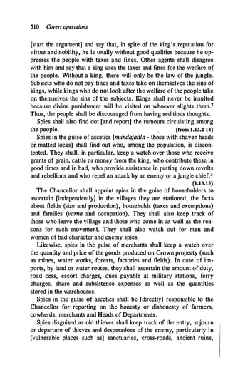 510 Cove11 operations
[start the argument] and say that, in spite of the king's reputation for
virtue and nobility, he is totally without good qualities because he op­
presses the people with taxes and fines. Other agents sha11 disagree
with him and say that a king uses the taxes and fines for the welfare of
the people. Without a king, there will only be the law of the jungle.
Subjects who do not pay fines and taxes take on themselves the sins of
kings, while kings who do not look after the welfare of the people take
on themselves the sins of the subjects. Kings shall never be insulted
because divine punishment will be visited on whoever slights them.2
Thus, the people shall be discouraged from having seditious thoughts.
Spies shall also find out [and report] the rumours circulating among
the people. {from 1.13.2-14}
Spies in the guise of ascetics [munda
jatila - those with shaven heads
or matted locks] shall find out who, among the population, is discon­
tented. They shall, in particular, keep a watch over those who receive
grants of grain; cattle or money from the king, who contribute these in
good times and in bad, who provide assistance in putting down revolts
and rebellions and who repel an attack by an enemy or a jungle chief.3
{1.13.15}
The Chancellor shall appoint spies in the guise of householders to
ascertain [independently] in the villages they are stationed, the facts
about fields (size and production), households (taxes and exemptions)
and families (varna and occupation). They shall also keep track of
those who leave the village and those who come in as well as the rea­
sons for such movement. They shall also watch out· for men and
women of bad character and enemy spies.
Likewise, spies in the guise of merchants shall keep a watch over
the quantity and price of the goods produced on Crown property (such
as mines, water works, forests, factories and fields). In case of im­
ports, by land or water routes, they shall ascertain the amount of duty,
road cess, escort charges, dues payable at military stations, ferry
charges, share and subsistence expenses as well as the quantities
stored in the warehouses.
Spies in the guise of ascetics shall be [directly] responsible to the
Chancellor for reporting on the honesty or dishonesty of farmers,
cowherds, merchants and Heads of Departments.
Spies disguised as old thieves shall keep track of the entry, sojourn
or departure of thieves and desperadoes of the enemy, particularly in
[vulnerable places such as] sanctuaries, cross-roads, ancient ruins,
 