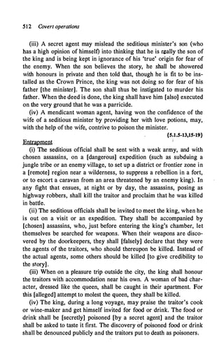 512 Covert operations
(iii) A secret agent may mislead the seditim�s minister's son (who
nas a high opinion of himself) into thinking that he is r�ally the son of
the king and is being kept in ignorance of his 'true' origin for fear of
the enemy. When the son believes the story, he shall be showered
with honours in private and then told that, though he is fit to be ins­
talled as the Crown Prince, the king was not doing so for fear of his
father [the minister]. The son shall thus be instigated to murder his
father. When the deed is done, the king shall have him [also] executed
on the very ground that he was a parricide.
(iv) A mendicant woman agent, having won the confidence of the
wife of a seditious minister by providing her with love potions, may,
with the help of the wife, contrive to poison the minister.
{5.1.5-13,15-19}
I
Entrapment
(i) The seditious official shall be sent with a weak army, and with
chosen assassins, on a [dangerous] expedition (such as subduing a
jungle tribe or an enemy village, to set up a district or frontier zone in
a [remote] region near a wilderness, to suppress a rebellion in a fort,
or to escort a caravan from an area threatened by an enemy king). In
any fight that ensues, at night or by day, the assassins, posing as
highway robbers, shall kill the traitor and proclaim that he was killed
in battle.
(ii) The seditious officials shall be invited to meet the king, when he
is out on a visit or an expedition. They shall be accompanied by
[chosen] assassins, who, just before entering the king;s chamber, let
themselves be searched for weapons. When their weapons are disco­
vered by the doorkeepers, they shall [falsely] declare that they were
the agents of the traitors, who should thereupon be killed. ·Instead of
the actual agents, some others should be killed [to give credibility to
the story] .
(iii) When on a pleasure trip outside the city, the king shall honour
the traitors with accommodation near his own. A woman of bad char­
acter, dressed like .the queen, shall be caught in their apartment. For
this [alleged] attempt to molest the queen, they shall be killed.
(iv) The king, during a long voyage, may praise the traitor's cook
or wine-maker and get himself invited for food or drink. The food or
drink shall be [secretly] poisoned [by a secret agent] and the traitor
shall be asked to taste it first. The discovery of poisoned food or drink
shall be denounced publicly and the traitors put to death as poisoners.
 