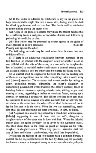 Internal security SB
(v) If the traitor is addicted to witchcraft, a spy in the guise of a
holy man should inveigle him into a secret rite, during which he shall
be killed by poison or with an iron bar. The death shall be attributed
to some mishap during the secret rites.
(vi) A spy in the guise of a doctor may make the traitor believe that
he is suffering from a malignant or incurable disease and kill him by
poisoning his medicine or diet.
(vii) The traitor may be poisoned by secret agents in the guise of
sweet makers or cook's assistants. {5.1.21-36}
Playing one against the other
The following methods may be used when there is more than one
seditious official.
(i) If there is an adulterous relationship between members of the
two families (an official with the daughter-in-law of another, a son of
one official with the wife of the other, or a son with the daughter-in­
law of another) a mischief maker shall cause a quarrel among them.
An assassin shall kill one; the other shall be blamed for it and killed.
(ii) A quarrel shall be engineered between the two by sending one
of them on an expedition into the other's territory, with a weak army
and [chosen] assassins. The assassins shall create trouble by raising an
army, extracting money, kidnapping the other's daughter, or
undertaking government works [without the other's consent] (such as
building forts or reservoirs, opening a trade route, settling virgin land,
starting a mine, organizing a timber or elephant forest, setting up a
district, or marking a boundary). The officer who has been sent shall
be instructed to arrest anyone who does not help him or actively hin­
ders him; at the same time, the other official shall be instructed not to
let the first one to do the work. When the two start quarrelling, assas­
sins shall kill one and blame the other who shall, in turn, be killed.
(iii) A quarrel can also be engineered by a mendicant woman agent,
[falsely] suggesting to one of them that the wife, daughter or
daughter-in-law of the other was in love with him. When the deluded
traitor gives the agent jewellery [to be given to the supposed lover],
she shall show them to the other as proof of designs on his wife,
daughter or daughter-in-law. When they quarrel, assassins shall kill
one of them and blame it on the other, who shall then be punished.
(iv) In case the regions of the two traitors have a common border, a
quarrel can be engineered between the two by damaging the property,
implements, crops or transport, using as an excuse a boundary dispute
 