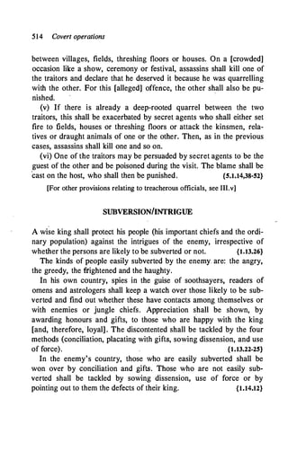 514 Covert operations
between villages, fields, threshing floors or houses. On a [crowded]
occasion like a show, ceremony or festival, assassins shall kill one of
the traitors and declare that he deserved it because he was quarrelling
with the other. For this [alleged] offence, the other sh
,
all also be pu­
nished.
(v) If there is already a deep-rooted quarrel between the two
traitors, this shall be exacerbated by secret agents who shall either set
fire to fields, houses or threshing floors or attack the kinsmen, rela­
tives or draught animals of one or the other. Then, as in the previous
cases, assassins shall kill one and so on.
(vi) One of the traitors may be persuaded by secret agents to be the
guest of the other and be poisoned during the visit. The blame shall be
'cast on the host, who shall then be punished. {5.1.14,38-52}
[For other provisions relating to treacherous officials, see III.v]
SUBVERSION/INTRIGUE
A wise king shall protect his people (his important chiefs and the ordi­
nary population) against the intrigues of the enemy, irrespective of
whether the persons are likely to be subverted or not. {1.13.26}
The kinds of people easily subverted by the enemy� are: the angry,
the greedy, the ftightened and the haughty.
In his own country, spies in the guise of soothsayers, readers of
omens and astrologers shall keep a watch over those likely to be sub­
verted and find out whether these have contacts among themselves or
with enemies or jungle chiefs. Appreciation shall be shown, by
awarding honours and gifts, to those who are happy with the king
[and, therefore, loyal] . The discontented shall be tackled by the four
methods (conciliation, placating with gifts, sowing dissension, and use
of force). {1.13.22-25}
In the enemy's country, those who are easily subverted shall be
won over by conciliation and gifts. Those who are not easily sub­
verted shall be tackled by sowing dissension, use of force or by
pointing out to them the defects of their king. {1.14.12}
 