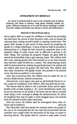 Internal security 515
ENTRAPMENT OF CRIMINALS
[A variety of methods shall be used to trap criminals (such as thieves,
adulterers and bands of robbers) using agents adopting suitable dis­
guises. Different methods are to be used for thieves operating in settled
areas like villages and bandits who operate in forests and wildernesses.]
THIEVES IN THE SETTLED AREAS
Secret agents shall try to gain the confidence of thieves by pretending
that they know the secrets of their favourite tricks, such as charms for
inducing sleep, making oneself invisible or opening locked doors. The
agents shall arrange to give proof of these powers by preparing the
people of a village beforehand. A band of thieves shall be promised a
demonstration in a village [of their choice] but instead be taken to the
prepared village on some excuse such as difficulty in getting to the
other village. [On reaching the prepared village], the gates shall be
opened by [ostensibly] using a gate-opening charm. The robbers shall
then enter, passing guards who shall pretend not to see them because
they had been made invisible by a mantra. The sleep-inducing charm
shall be demonstrated by making the guards [pretend to be asleep] and
the robbers shall move the guards with their beds. The robbers shall
then enjoy themselves with [paid] women who pretend to be _[chaste]
wives who had succumbed to a love-potion.
After thus convincing .them, the robbers may be taught the use of
the [so-called] charms, mantras and potions.
Alternatively, secret agents may pose as old [retired] thieves in or­
der to gain the confid6nce of the robbers. [The trap shall then be set] .
The thieves shall be asked to rob a particular house and be appre­
hended while actually burgling it. Or, secret identification marks may
be put [in advance] on the goods in the house and the thieves arrested
when trying to sell, exchange or pledge the marked articles. Or, [after
.the burglary] they may be made to drink drugged liquor and arrested
[with the marked articles] while intoxicated.
After the arrest, the robbers shall be interrogated about other of-
fences and accomplices. {4.5.1-12}
The Chancellor shall then parade the criminals before the people of
the city or the countryside [as the case may be] and proclaim that the
criminals were caught under the instructions of the king, an expert in
detecting thieves. The people shall be warned to keep under control
 