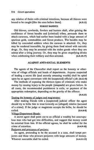 516 Covert operations
any relative of theirs with criminal intentions, because all thieves were
bound to be caught [like the ones before them] . {4.5.13}
FOREST BANDITS
Old thieves, cowherds, fowlers and hunters shall, after gaining the
confidence of forest bandits and [criminal] tribes, persuade them to
attack caravans, which had earlier been loaded with a large amount of
spurious gold, commodities and forest produce. The bandits may be
killed by concealed soldiers when the caravan is attacked. Or, they
may be rendered insensible, by giving them food mixed with narcotic
drugs. Or, they may be arrested with the stolen goods when they are
asleep after a tiring journey. Or, they may be given stupefying drinks
when celebrating their robbery and then arrested. {4.5.15-17}
AGAINST ANTI-SOClAL ELEMENTS
The agents of the Chancellor shall report on the honesty or other­
wise of village officials and heads of departments. Anyone suspected
of leading a secret life [and secretly amassing wealth] shall be spied
upon by an agent conversant with the [suspected] official's job.{4.4.3-5}
The methods of exposing the thirteen types of criminals who make
money by causing injury to the people: (janapada) are given below. In
all cases, the recommended punishm�nt is exile, or payment of the
appropriate redemption, depending on the gravity of the offence.
{4.4.23}
Testin� the honesty of judges and magistrates:
After making friends with a [suspected] judicial officer the agent
should try to bribe him to treat leniently an [alleged] relative [accused
of a crime]. If the judge or magistrate accepts the bribe, he should be
exiled. {4.4.6-8}
Village/Department Heads:
A secret agent shall point out to an official a wealthy but unscrupu­
lous man who had got into difficulties, and suggest that money could
be extorted from him. If the official agrees, he shall be exiled for the
crime of extortion. {4.4.9-10}
Perjurers and procurers ofperjury:
An agent, pretending to be the accused in a case, shall tempt per­
jurers and those who procure perjurers with large amounts of money.
Whoever succumbs shall be exiled. {4.4.11-13}
 