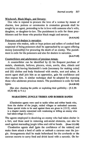 Internal security 517
Witchcraft. Black Ma�ic. and Sorcery:
One who is reputed to procure the love of a woman by means of
charms, love potions or ceremonies in cremation grounds shall be
sought by an agent, pretending to be in love with someone else's wife,
daughter, or daughter-in-law. The punishment is exile for these prac­
titioners and for those who practice black magic and sorcery.
{4.4.14,16}
Poisoners and dealers in narcotics:
Anyone who makes, sells or buys poison and sellers of cooked food
suspected of being poisoners shall be approached by an agent offering
money [ostensibly] for procuring the death of an enemy. The punish­
ment is exile for the poisoners and also for dealers in narcotics.
{4.4.17-19}
Counterfeiters and adulterators ofprecious metals:
A counterfeiter can be identified by (i) his frequent purchase of
metals, chemicals, bellows, pincers, vices, anvils, dies, chisels and
crucibles; (ii) having blacksmith's tools [necessary for making coins]
and (iii) clothes and body blackened with smoke, soot and ashes. A
secret agent shall join him as an apprentice, gain his confidence and
then expose him. A similar technique shall be adopted for exposing
those who adulterate precious metals. The punishment is exile for both
types. {4.4.20-22}
[See also: cheating the public or exploiting their gullibility - {5.2.39-
45,52-68} in V.ii.]
MARAUDING JUNGLE TRIBES AND ROBBER BANDS
[Clandestine agents were used to tackle tribes and robber bands who,
from the shelter of the jungle, raided villages or ambushed caravans.
Some special tricks to be used against them are given in { 13.3}, which
is a chapter mainly concerned with weakening or killing an enemy who
had taken refuge in a fort.]
The agents employed in deceiving an enemy who had taken shelter in
a fort, and those used in removing anti-social elements, can also be
used against marauding jungle tribes and robber bands. {from 13.3.50}
Clandestine agents shall [gain the confidence of the raiders] and
make them attack a herd of cattle or ambush a caravan near the jun­
gle. Arrangements shall be made beforehand for the cowherds or the
caravan escorts to carry food and drink laced with a narcotic. On be-
 