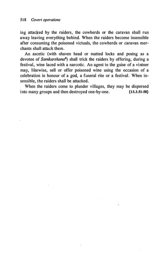 518 Covert operations
ing attaclced by the raiders, the cowherds or the caravan shall run
away leaving everything behind. When the raiders become insensible
after consuming the poisoned victuals, the cowherds or caravan mer­
chants shall attack them.
An ascetic (with ·shaven head or matted locks and posing as a
devotee of Samkarshana4) shall trick the raiders by offering, during a
festival, wine laced with a narcotic. An agent in the guise of a vintner
may, likewise, sell or offer poisoned wine using the occasion of a
celebration in honour of a god, a funeral rite or a festival. When in­
sensible, the raiders shall be attacked.
When the raiders come to plunder villages, they may be dispersed
into many groups and then destroyed one-by-one. {13.3.51-58}
 