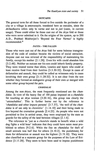The Kautilyan state and society 51
OUTCASTS
The general term for all those forced to live outside the perimeter of a
city or a village is antavasayin, translated here as outcasts, since the
Arthasliastra refers only to varna and not to jati (caste, in current
usage). These could either be those cast out of the Arya fold or those
who were never admitted to it. On the origins of the system, up to 200
A.D., Prabhati Mukherjee's 'Beyond the Four Varnas' is highly
recommended.4
·
PAT/TA - THE FALLEN
Those who were cast out of the Arya fold for some heinous transgres­
sion of the code of conduct became the victims of social ostracism.
Anyone cast out was relieved of the responsibility of maintaining his
family, except his mother {2. 1 .28} . Even his wife could abandon him
{3.2.48} . Neither an outcast nor his son could inherit family property.
They were treated worse than idiots, lunatics and lepers who could at
least receive food from their families {3.5.30-32} . Except in cases of
defamation and assault, they could be called as witnesses only in cases
involving their own group {3. 1 1 .28-32} . It is not clear from the text
whether they formed an endogamic group of their own qr merged with
some other group beyond the pale.
CHANDALAS
Among the non-Aryas, the most frequently mentioned are the chan­
dalas. In view of the heavy fine of 100 panas imposed on a chandala
for touching an Arya woman {3.20. 16}, this group was clearly the
'untouchables' . This is further borne out by the reference to
'chandalas and other impure persons' {3.7.37} , 'the well of the chan­
dalas is of use only to chandalas ' { 1 . 14. 10} and their being made to
live beyond the cremation grounds {2.4.23} . As people who were not
permitted to live in settled areas, they were employed by the state as
guards for the safety of the land between villages {2. 1 .6} .
The reference to 'just as a chandala stands to benefit when a wild
dog fights a wild boar' indicates that they could have eaten meat pro­
hibited to others {9.2.6} . While the fine on chandalas for theft of
small animals was half that for others {4. 10.2} , the punishmen.t for
them for: defamation or assault was the highest {3. !9. 10} . They were
also classified as a separate group for the purposes of the Law of Evi­
dence {3. 1 I .28} . They seem to have been used to impose punishment
 