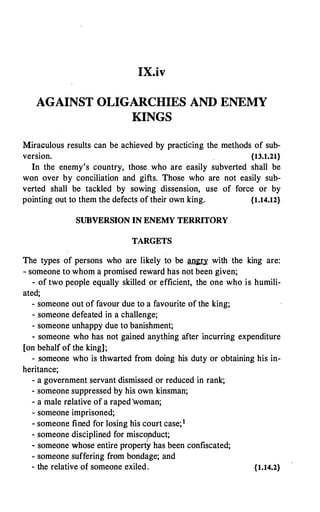 IX.iv
AGAINST OLIGARCHIES AND ENEMY
KINGS
Miraculous results can be achieved by practicing the meth.ods of sub­
version. {13.1.21}
In the enemy's country, those who are easily subverted shall be
won over by conciliation and gifts. Those who are not easily sub­
verted shall be tackled by sowing dissension, use of force or by
pointing out to them the defects of their own king. {1.14.12}
SUBVERSION IN ENEMY TERRITORY
TARGETS
The types of persons who are likely to be � with the king are:
� someone to whom a promised reward has not been given;
- of two people equally skilled or efficient, the one who is humili-
ated;
- someone out of favour due to a favourite of the king;
- someone defeated in a challenge;
- someone unhappy due to banishment;
- someone who has not gained anything after incurring expenditure
[on behalf of the king];
- someone who is thwarted from doing his duty or obtaining his in-
heritance;
- a government servant dismissed or reduced in rank;
- someone suppressed by his own kinsman;
- a male relative of a raped0woman;
- someone imprisoned;
- someone fined for losing his court case;1
- someone disciplined for miscopduct;
- someone whose entire property has been confiscated;
- someone suffering from bondage; and
- the relative of someone exiled. {1.14.2}
 