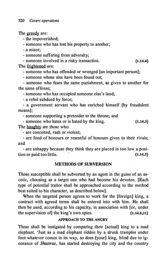 520 Covert operations
The greedy are:
- the impoverished;
- someone who has lost his property to another;
- a miser;
- someone suffering from adversity;
- someone involved in a risky transaction. {1.14.4}
The frightened are:
- someone who has offended or wronged [an important person];
- someone whose sins have been found out;
- someone who fears the same punishment, as given to another for
the same offense;
- someone who has occupied someone else's land;
- a rebel subdued by force;
- a government servant who has enriched himself [by fraudulent
means];
- someone supporting a pretender to the throne; and
- someone who hates or is hated by the king. {1.14.3}
The haughty are those who:
- are conceited, rash or violent;
- are fond of honours or resentful of honours given to their rivals;
and
- are unhappy because they think they are placed in too low a posi-
tion or paid too little. {1.14.5}
METHODS OF SUBVERSION
Those susceptible shall be subverted by an agent in the guise of an as­
cetic, choosing as a target one who had become his devotee. [Each
type of potential traitor shall be approached according to the method
best suited to his character, as described below].
When the targeted person agrees to work for the [foreign] king, a
contract with agreed terms shall be entered into with him. He shall
then be used, according to his capacity, in association with [or, under
the supervision of] the king's own spies. {1.14.6,11}
APPROACH TO THE ANGRY
These shall be instigated by comparing their [actual] king to a mad
elephant. 'Just as a mad elephant ridden by a drunk tramples under
foot whatever comes in its way, so does [your] king, blind due to ig­
norance of Shastras, has started destroying the city and the country
 