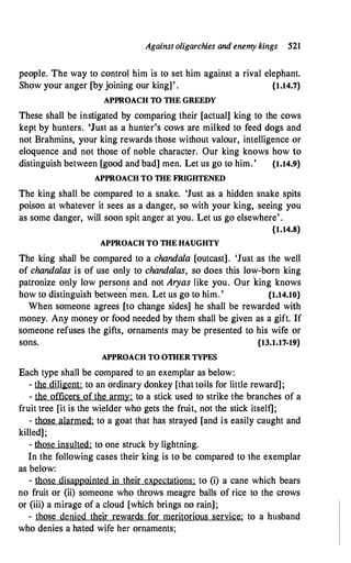 Against oligarchies and enemy kings 521
people. The way to control him is to set him against a rival elephant.
Show your anger [by joining our king]' . {1.14.7}
APPROACH TO THE GREEDY
These shall be instigated by comparing their [actual] king to the cows
kept by hunters. 'Just as a hunter's cows are milked to feed dogs and
not Brahmins, your king rewards those without valour, intelligence or
eloquence and not those of noble character. Our king knows how to
distinguish between [good and bad] men. Let us go to him.' {1.14.9}
APPROACH TO THE FRIGHTENED
The king shall be compared to a snake. 'Just as a hidden snake spits
poison at whatever it sees as a danger, so with your king, seeing you
as some danger, will soon spit anger at you. Let us go elsewhere' .
{1.14.8}
APPROACH TO THE HAUGHTY
The king shall be compared to a chandala [outcast]. 'Just as the well
of chandalas is of use only to chandalas, so ·does this low-born king
patronize only low persons and not Aryas like you. Our king knows
I
how to distinguish between men. Let us go to him.' {1.14.10}
When someone agrees [to change sides] he shall be rewarded with
money. Any money or food needed by them shall be given as a gift. If
someone refuses the gifts, ornaments may be presented to his wife or
sons. {13.1.17-19}
APPROACH TO OTHER TYPES
Each type shall be compared to an exemplar as below:
- the diligent: to an ordinary donkey [that toHs for little reward];
- the officers of the army: to a stick used to strike -the branches of a
fruit tree [it is the wielder who gets the fruit, not the stick itself];
- those alarmed: to a goat that has strayed [and is easily caught and
killed];
- those insulted: to one struck by lightning.
In the following cases their king is to be compared to the exemplar
as below:
- those disappointed in their expectations: to (i) a cane which bears
no fruit or (ii) someone who throws meagre balls of rice to the crows
or (iii) a mirage of a cloud [which brings no rain];
- those denied their rewards for meritorious service: to a husband
who denies a hated wife her ornaments;
 