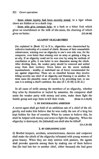 522 Covert operations
- those whose loyalty had been secretly tested: to a tiger whose
claws are hidden or to a death trap.
- those who 2ive constant help: to a bark or a bitter fruit which
gives no nourishment or the milk of she-asses, the churning of which
gives no butter. {13.14-16}
AGAINST OLIGARCIDES
[As explained in {Book 11} in X.ix, oligarchies were characterised by
collective leadership of a council of chiefs. Because of their unassailable
cohesiveness, winning over an oligarchy to one's own side was, for the
conqueror, even better than winning over an army or gaining a king as
an ally. If an oligarchy could not be won over by using the methods of
conciliation or gifts, it was better to sow dissension among the chiefs.
After dividing them, the weaker party should be removed and settled
away from their territory. Given below are the secret methods
(upamsudanda - stealthy or underhand use of force) recommended for
use against oligarchies. These are so classified because they involve
killing secretly one chief of an oligarchy and blaming it on another. In
most cases the plausible cause of murder is by provoking lust; in one
case it is stoking a chiefs ambition. See also {5. 1. 15-18} in IX.iii.]
In all cases of strife among the members of an oligarchy, whether
they arise by themselves or inc:ited by assassins, the conqueror shall
assist the weaker party with money and arms, make them fight .the
hostile group and urge them to kill their rivals. {from 11.1.15,53}
1. BY ENCOURAGING AMBITION
A secret agent shall get hold of an ambitious son of a chief of the oli­
garchy and make h.im believe that he was really the son of a king but
kept hidden for fear of enemies. When he comes to believe this, he
shall be helped with money and arms to fight the oligarchy. When the
oligarchy is destroyed, the [deluded] son shall also be killed2•
{11.1.31-33}
2. BY EXPLOITING LUST
(i) Brothel keepers, acrobats, actors/actresses, dancers and conjurors
shall make the chiefs of the oligarchy infatuated with young women of
great beauty. When they are duly smitten with passion, the agents
shall provoke quarrels among them by making one of them believe
that [he had lost .her to another chief, either because] she had gone
 