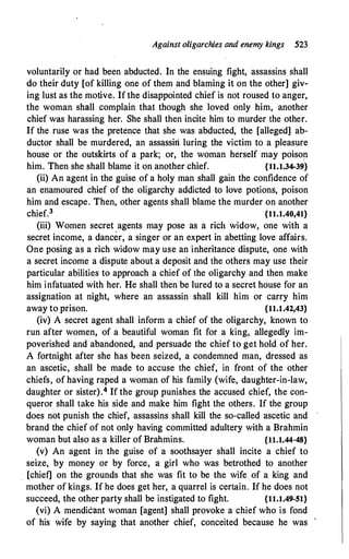 Against oligarchies and enemy kings 523
voluntarily or had been abducted. In the ensuing fight, assassins shall
do their duty [of killing one of them and blaming it on the other] giv­
ing lust as the motive. If the disappointed chief is not roused to anger,
the woman shall complain that though she loved only him, another
chief was harassing her. She shall then incite him to murder the other.
If the ruse was the pretence that she was abducted, the [alleged] ab­
ductor shall be murdered, an assassin luring the victim to a pleasure
house or the outskirts of a park; or, the woman herself may poison
him. Then she shall blame it on another chief. {11.1.34-39}
(ii) An agent in the guise of a holy man shall gain the confidence of
an enamoured chief of the oligarchy addicted to love potions, poison
him and escape. Then, other agents shall blame the murder on another
chief.3
·
{11.1.40,41}
(iii) Women secret agents may pose as a rich widow, one with a
secret income, a dancer, a singer or an expert in abetting love affairs.
One posing as a rich widow may use an inheritance dispute, one with
a secret income a dispute about a deposit and the others may use their
particular abilities to approach a chief of the oligarchy and then make
him infatuated with her. He shall then be lured to a secret house for an
assignation at night, where an assassin shall kill him or carry him
away to prison. {11.1.42,43}
(iv) A secret agent shall inform a chief of the oligarchy, known to
run after women, of a beautiful woman fit for a king, allegedly im­
poverished and abandoned, and persuade the chief to get hold of her.
A fortnight after she has been seized, a condemned man, dressed as
an ascetic, shall be made to accuse the chief, in front of the other
chiefs, of having raped a woman of his family (wife, daughter-in-law,
daughter or sister).4 If the group punishes the accused chief, the con­
queror shall take his side and make him fight the others. If the group
does not punish the chief, assassins shall kill the so-called ascetic and
brand the chief of not only having committed adultery with a Brahmin
woman but also as a killer of Brahmins.
·
{H.1.44-48}
(v) An agent in the guise of a soothsayer shall incite a chief to
seize, by money or by force, a girl who was betrothed to another
[chief] on the grounds that she was fit to be the wife of a king and
mother of kings. If he does get her, a quarrel is certain. If he does not
succeed, the other party shall be instigated to fight. {11.1.49-51}
(vi) A mendicant woman [agent] shall provoke a chief who is fond
of his wife by saying that another chief, conceited because he was '
 