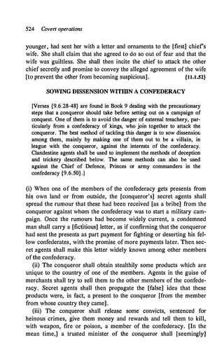 524 Coven operations
younger, had sent her with a letter and ornaments to the [first] chiefs
wife. She shall claim that she agreed to do so out of fear and that the
wife was guiltless. She shall then incite the chief to attack the other
chief secretly and promise to convey the alleged agreement of the wife
[to prevent the other from becoming suspicious]. {11.1.52}
SOWING DISSENSION WITIDN A CONFEDERACY
[Verses {9.6.28-48} are found in Book 9 dealing with the precautionary
steps that a conqueror should take before setting out on a campaign of
conquest. One of them is to avoid the danger of external treachery, par­
ticularly from a confederacy of kings, who join together to attack the
conqueror. The best method of tackling this danger is to sow dissensior.
among them, mainly by making one of them out to be a villain, in
league with the conqueror, against the interests of the confederacy.
Clandestine agents shall be used to implement the methods of deception
and trickery described below. The same methods can also be used
against the· Chief of Defence, Princes or army commanders in the
confederacy {9.6.50}.]
(i) When one of the members of the confederacy gets presents from
hi& own land or from outside, the [conqueror's] secret agents shall
spread the rumour that these had been received [as a bribe] from the
conqueror against whom the confederacy was to start a military cam­
paign. Once the rumo11rs had become widely current, a condemned
man shall carry a [fictitious] letter, as if confirming that the conqueror
had sent the presents as part payment for fighting or deserting his fel­
low confederates, with the promise of more payments later. Then sec­
ret agents shall make this letter widely known among other members
of the confederacy.
(ii) The conqueror shall obtain stealthily some products which are
unique to the country of one of the members. Agents in the guise of
merchants shall try to sell them to the other members of the confede­
racy. Secret agents shall then propagate the [false] idea that these
products were, in fact, a present to the conqueror [from the member
from whose country they came] .
(iii) The conqueror shall release some convicts, sentenced for
heinous crimes, give them money and rewards and tell them to kill,
with weapon, fire or poison, a member of the confederacy. [In the
mean time,] a trusted minister of the conqueror shall [seemingly]
 