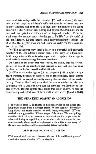 Against oligarchies and enemy kings 525
desert and take refuge with that member. [To add credence,] the con­
queror shall keep the minister's wife and sons in seclusion and an­
nounce that they had been killed at night. [for the minister's so-called
desertion.] The minister shall betray and expose the criminals one by
one and thus gain the confidence of the targeted member. Then, he
shall warn the member about the danger to his life from the chief of
the confederacy. Double agents shall [correspondingly] inform the
chief that the targeted member had issued an order for the assassina­
tion of the chief.
(iv) The conqueror may send a letter to a powerful and energetic
member of the confederacy asking him, in the name of a [non-exis­
tent] treaty between them, to seize a particular kingdom. Secret agents
shall make it known among the other members.
(v) Agents of the conqueror may destroy the camp, supplies or sup­
porters of one of the members and suggest to him that this was done
by those whom he had considered his friends.
(vi) When clandestine agents [of the conqueror] kill or spirit away a
brave warrior, elephant or horse of one of the members, secret agents
shall blame it on mutual animosity among the members of the confe­
deracy. Then, a [fictitious] letter shall be sent to another member en­
couraging him to continue such acts [of sabotage] on promise of fur­
ther reward. Double agents shall make this letter known. When the
·confederacy is divided, one of them shall be won over. {from 9.6.28-49}
THE WEAK KING AGAINST AN AGGRESSOR
[The whole of Book 12 is devoted to the consideration of the tactics of a
king under attack from a stronger enemy. Where possible, the weaker
king should use secret methods to avoid being conquered. Different
methods are suggested for different stages of the attack. The enemy king
could be killed before he embarks on the expedition, his people could be
subverted during an expedition, someone else could be made to begin a
counter-attack, chaos could be engineered in the military base camp of
the aggressor and he could be assassinated before the battle.]
ASSASSINATING THE AGGRESSOR
[This complicated manoeuvre involves the use of three different types of
clandestine agents adopting different disguises.]
 