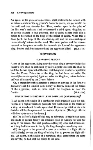 526 Coven operations
An agent, in the guise of a merchant, shall pretend to be in love with
an intimate maid of the aggressor's favourite queen, shower wealth on ·
the maid and then abandon her. Then, another agent in the guise of
the first one's assistant, shall recommend a third agent, disguised as
an ascetic [expert in love potions] . The so-called expert shall give a
potion to be rubbed on the body of the object of desire. When this is
done [with the help of the attendant-agent] and the merchant-agent
'miraculously' returns to the maid. The same potion shall be recom­
mended to the queen to enable her to retain the love of the aggressor­
king. Poison shall be substituted and the aggressor killed. {12.2.15-18}
SUBVERSION
SUBVERTING PRINCES
A son of the aggressor, living near the weak king's territory inside his
fatl).er's fort, shall be instigated by secretagents to revolt. He shall be
told that he was ignorant of the fact that though he was better qualified
than the Crown Prince to be the king, he had been set aside. He
should [be encouraged to] fight and seize the kingdom, before he him­
self was eliminated by the Crown Prince.
Or, a pretender to the aggressor's throne or a prince in the family's
disfavour shall be tempted with money to destroy some of the forces
of the aggressor, such as those inside the kingdom or near the
frontier. {12.3.15,16}
SUBVERTING THE HIGHEST LEVEL OFFICIALS (MAHAMATRAS)s
(i) An agent in the guise of a soothsayer shall gradually gain the con­
fidence of a high official and persuade him that he has all the marks of
a king. A mendicant female agent shall [likewise] predict to his wife
that she will be the queen and the mother of princes. [The high official
will then try to usurp the throne.]
(ii) The wife of a high official may be subverted to become an agent
and made to accuse falsely the official's king of wanting to take her
away to his harem. She shall produce a [forged] letter and ornaments,
as if they had been sent to her by the king through a wandering nun.
(iii) An agent in the guise of a cook or a waiter to a high official
shall [falsely] accuse the king of bribing him to poison the high offi­
cial. An agent, in the guise of a merchant, shall corroborate the story
and say that he had sold the poison to the king.
 