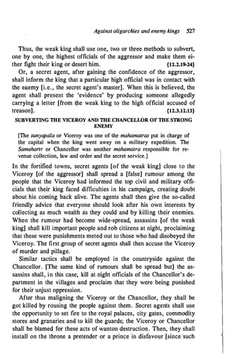 Against oligarchies and enemy kings 527
Thus, the weak king shall use one, two or three methods to subvert,
one by one, the highest officials of the aggressor and make them ei­
ther fight their king or desert him. {12.2.19-24}
Or, a secret agent, after gaining the confidence of the aggressor,
shall inform the king that a particular high official was in contact with
the enemy [i.e. , the secret agent's master]. When this is believed, the
agent shall present the 'evidence' by producing someone allegedly
carrying a letter [from tpe weak king to the high official accused of
treason]. {12.3.12.13}
SUBVERTING THE VICEROY AND THE CHANCELWR OF THE STRONG
ENEMY
[The sunyapala or Viceroy was one of the mahamatras put in charge of
the capital when the king went away on a military expedition. The
Samahanr or Chancellor was another mahamatra responsible for re­
venue collection, law and order and the secret service.]
In the fortified towns, secret agents [of the weak king] close to the
Viceroy [of the aggressor] shall spread a [false] rumour among the
people that the Viceroy had informed the top civil and military offi­
cials that their king faced difficulties in his campaign, creating doubt
about his coming back alive. The agents shall then give the so-called
friendly advice that everyone should look after his own interests by
collecting as much wealth as they could and by killing their enemies.
When the rumour had become wide-spread, assassins [of the weak
king] shall kill important people and rob citizens at night, proclaiming
that these were punishments meted out to those who had disobeyed the
Viceroy. The first group of secret agents shall then accuse the Viceroy
of murder and pillage.
Similar tactics shall be employed in the countryside against the
Chancellor. [The same kind of rumours shall be spread but] the as­
sassins shall, in this case, kill at night officials of the Chancellor's de­
partment in the villages and proclaim that they were being punished
for their unjust oppression.
After thus maligning the Viceroy or the Chancellor, they shall be
got killed by rousing the people against them. Secret agents shall use
the opportunity to set fire to the royal palaces, city gates, commodity
stores and granaries and to kill the guards; the Viceroy or Chancellor
shall be blamed for these acts of wanton destruction. Then, they shall
install on the throne a pretender or a prince in disfavour [since 'such
 