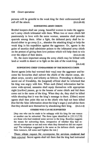 528 Covert operations
persons will be grateful to the weak king for their enthronement] and
call off the attack. {12.2.25-33}
SUBVERTING ARMY CHIEFS
Brothel keepers shall use young, beautiful women to make the aggres­
sor's army chiefs infatuated with them. When two or more chiefs fall
passionately in love with the same woman, assassins shall provoke
quarrels among them. After a fight, the defeated party shall be in­
duced either to go away [i.e., abandon the attacking king] or help the
weak king in his expedition against the aggressor. Or, agents in the
guise of ascetics shall administer poison to the infatuated army chiefs
on the pretext of giving them love potions which will help them to win
over the object of their desire. {12.2.11-14}
Or, the more important among the army chiefs may be bribed with
land or wealth to desert or to fight on the side of the weak king.
{12.3.14}
SUBVERTING CHIEF COMMANDERS OF mE DEFENCE CORPS
Secret agents [who had wormed their way] near the aggressor and be­
come his favourites shall subvert the chiefs of the chariot corps, ele­
phant corps, cavalry and infantry as follows. Pretending to disclose a
secret out of friendship, the [targeted] official shall be informed that
his king was angry with him. When such [false] information had be­
come wide-spread, assassins shall equip themselves with appropriate
night [curfew] passes, go to the houses of some chiefs and bid them
come out in the name of the king. When they do, they shall be killed
while shouting that it was the king's message to them. [Other] secret
agents shall then point this out to the chiefs who had not been killed
[but fed the false information about the king's anger,] and advise them
that they should save themselves by abandoning their king. {12.3.1-4}
omERS WHO CAN BE SUBVERTED
[Any one who can be made to be unhappy with his king for one reason
or another can be subverted. The three types identified in { 12.3.5,7,9}
are those who had rendered some service to the king. Kautilya suggests
the means for subverting them, irrespective of whether they had re­
ceived recompense or not and even when they themselves did not expect
any! The technique suggested is the same as for defence chiefs: spread
false rumours, kill some and frighten the rest.]
Those whose request for recompense for services rendered had
been rejected: Secret agents shall tell them that the king had instructed
 