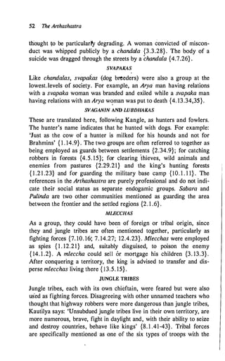 52 The Anhashastra
thought to be particular1'y degrading. A woman convicted of miscon­
duct was whipped publicly by a chandala {3.3.28} . The body of a
suicide was dragged through the streets by a chandala {4.7.26} .
SVAPAKAS
Like chandalas, svapakas (dog brteders) were also a group at the
lowest.levels of society. For example, an Arya man having relations
with a svapaka woman was branded and exiled while a svapaka man
having relations with an Arya w'?man was put to death {4. 13.34,35}.
SVAGANIN AND LUBDHAKAS
These are translated here, following Kangle, as hunters and fowlers.
The hunter's name indicates that he hunted with dogs. For example:
'Just as the cow of a hunter is milked for his hounds and not for
Brahmins' { 1 . 14�9} . The two groups are often referred to together as
being employed as guards between settlements {2.'34.9}; for catching
robbers in forests {4.5. 15}; for clearing 'thieves, wild animals and
enemies from pastures {2.29.21} and the king's hunting forests
{ 1 .2 1 .23} and for guarding the military base camp {I0. 1 . 1 1} . The
references in the Arthashastra are purely_professional and do not indi­
cate their social status as separate endogamic groups. Sahara and
Pulinda are two other communities mentioned as guarding the area
between the fi;ontier and the settled regions {2. 1 .6} .
MLECCHAS
As a group, they could have been of foreign or tribal origin, since
they and jungle tribes are often mentioned together
'
particularly as
fighting forces {7. 10. 1&, 7. 14.27; 12.4.23}. Mlecchas were employed
as spies { 1 . 12.21} and, suitably disguised, to poison the enemy
{ 14. 1 .2} . A mleccha could sell or mortgage his children {3. 13.3} .
After conquering a territory, the king is advised to transfer and dis­
perse mlecchas living there { 13.5. 15} .
JUNGLE TRIBES
Jungle tribes, each with its own chieftain, were feared but were also
used as fighting forces. Disagreeing with other unnamed teachers who
thought that highway robbers were more dangerous than jungle tribes,
Kautilya says: 'Unsubdued jungle tribes live in their own territory, are
more numerous, brave, fight in daylight and, with their ability to seize
and destroy countries, behave like kings' {8. 1 .41-43} . Tribal forces
are specifically mentioned as one of the six types of troops with the
 